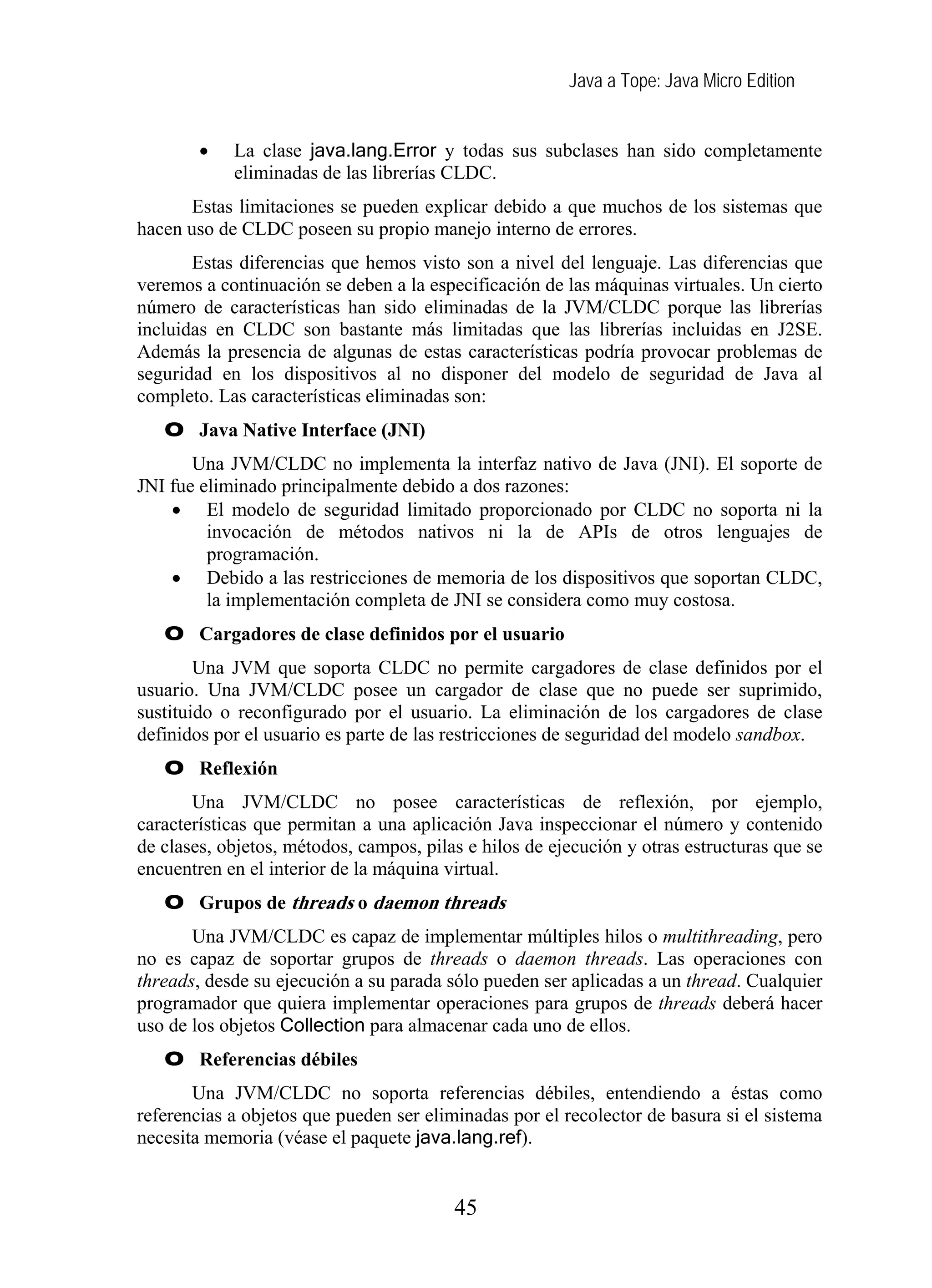 Java a Tope: Java Micro Edition
• La clase java.lang.Error y todas sus subclases han sido completamente
eliminadas de las librerías CLDC.
Estas limitaciones se pueden explicar debido a que muchos de los sistemas que
hacen uso de CLDC poseen su propio manejo interno de errores.
Estas diferencias que hemos visto son a nivel del lenguaje. Las diferencias que
veremos a continuación se deben a la especificación de las máquinas virtuales. Un cierto
número de características han sido eliminadas de la JVM/CLDC porque las librerías
incluidas en CLDC son bastante más limitadas que las librerías incluidas en J2SE.
Además la presencia de algunas de estas características podría provocar problemas de
seguridad en los dispositivos al no disponer del modelo de seguridad de Java al
completo. Las características eliminadas son:
O Java Native Interface (JNI)
Una JVM/CLDC no implementa la interfaz nativo de Java (JNI). El soporte de
JNI fue eliminado principalmente debido a dos razones:
• El modelo de seguridad limitado proporcionado por CLDC no soporta ni la
invocación de métodos nativos ni la de APIs de otros lenguajes de
programación.
• Debido a las restricciones de memoria de los dispositivos que soportan CLDC,
la implementación completa de JNI se considera como muy costosa.
O Cargadores de clase definidos por el usuario
Una JVM que soporta CLDC no permite cargadores de clase definidos por el
usuario. Una JVM/CLDC posee un cargador de clase que no puede ser suprimido,
sustituido o reconfigurado por el usuario. La eliminación de los cargadores de clase
definidos por el usuario es parte de las restricciones de seguridad del modelo sandbox.
O Reflexión
Una JVM/CLDC no posee características de reflexión, por ejemplo,
características que permitan a una aplicación Java inspeccionar el número y contenido
de clases, objetos, métodos, campos, pilas e hilos de ejecución y otras estructuras que se
encuentren en el interior de la máquina virtual.
O Grupos de threads o daemon threads
Una JVM/CLDC es capaz de implementar múltiples hilos o multithreading, pero
no es capaz de soportar grupos de threads o daemon threads. Las operaciones con
threads, desde su ejecución a su parada sólo pueden ser aplicadas a un thread. Cualquier
programador que quiera implementar operaciones para grupos de threads deberá hacer
uso de los objetos Collection para almacenar cada uno de ellos.
O Referencias débiles
Una JVM/CLDC no soporta referencias débiles, entendiendo a éstas como
referencias a objetos que pueden ser eliminadas por el recolector de basura si el sistema
necesita memoria (véase el paquete java.lang.ref).
45
 