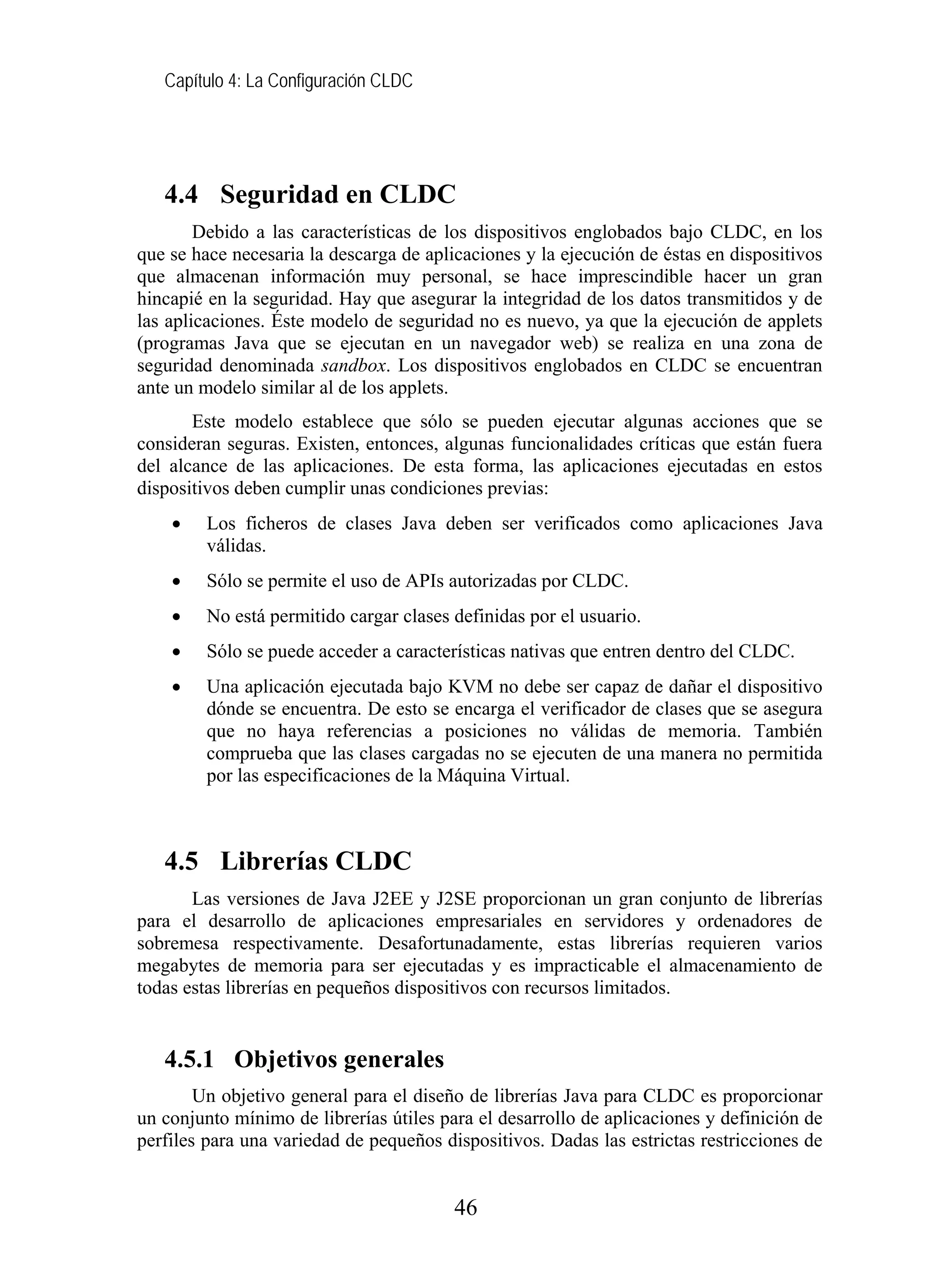 Capítulo 4: La Configuración CLDC
4.4 Seguridad en CLDC
Debido a las características de los dispositivos englobados bajo CLDC, en los
que se hace necesaria la descarga de aplicaciones y la ejecución de éstas en dispositivos
que almacenan información muy personal, se hace imprescindible hacer un gran
hincapié en la seguridad. Hay que asegurar la integridad de los datos transmitidos y de
las aplicaciones. Éste modelo de seguridad no es nuevo, ya que la ejecución de applets
(programas Java que se ejecutan en un navegador web) se realiza en una zona de
seguridad denominada sandbox. Los dispositivos englobados en CLDC se encuentran
ante un modelo similar al de los applets.
Este modelo establece que sólo se pueden ejecutar algunas acciones que se
consideran seguras. Existen, entonces, algunas funcionalidades críticas que están fuera
del alcance de las aplicaciones. De esta forma, las aplicaciones ejecutadas en estos
dispositivos deben cumplir unas condiciones previas:
• Los ficheros de clases Java deben ser verificados como aplicaciones Java
válidas.
• Sólo se permite el uso de APIs autorizadas por CLDC.
• No está permitido cargar clases definidas por el usuario.
• Sólo se puede acceder a características nativas que entren dentro del CLDC.
• Una aplicación ejecutada bajo KVM no debe ser capaz de dañar el dispositivo
dónde se encuentra. De esto se encarga el verificador de clases que se asegura
que no haya referencias a posiciones no válidas de memoria. También
comprueba que las clases cargadas no se ejecuten de una manera no permitida
por las especificaciones de la Máquina Virtual.
4.5 Librerías CLDC
Las versiones de Java J2EE y J2SE proporcionan un gran conjunto de librerías
para el desarrollo de aplicaciones empresariales en servidores y ordenadores de
sobremesa respectivamente. Desafortunadamente, estas librerías requieren varios
megabytes de memoria para ser ejecutadas y es impracticable el almacenamiento de
todas estas librerías en pequeños dispositivos con recursos limitados.
4.5.1 Objetivos generales
Un objetivo general para el diseño de librerías Java para CLDC es proporcionar
un conjunto mínimo de librerías útiles para el desarrollo de aplicaciones y definición de
perfiles para una variedad de pequeños dispositivos. Dadas las estrictas restricciones de
46
 