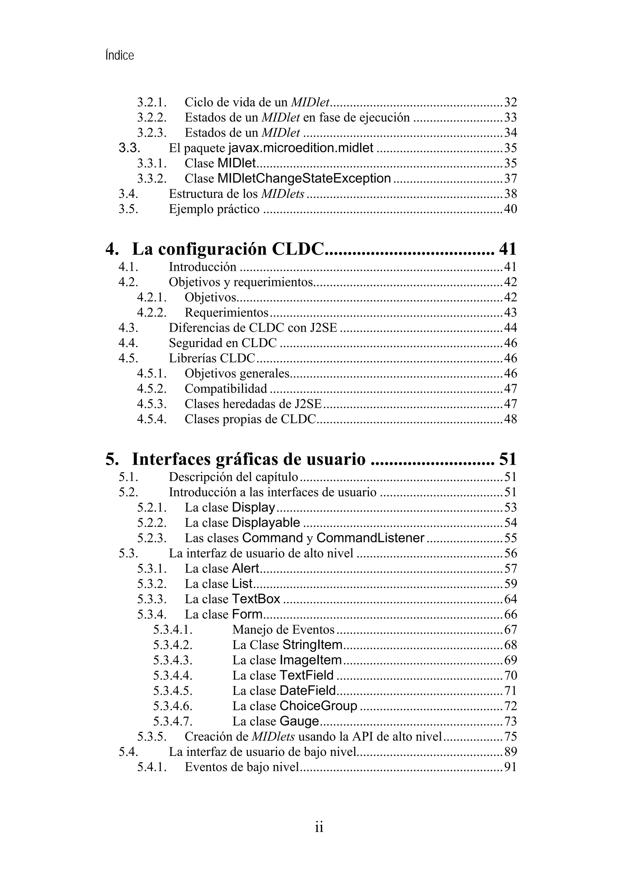 Índice
3.2.1. Ciclo de vida de un MIDlet....................................................32
3.2.2. Estados de un MIDlet en fase de ejecución ...........................33
3.2.3. Estados de un MIDlet ............................................................34
3.3. El paquete javax.microedition.midlet ......................................35
3.3.1. Clase MIDlet..........................................................................35
3.3.2. Clase MIDletChangeStateException.................................37
3.4. Estructura de los MIDlets...........................................................38
3.5. Ejemplo práctico ........................................................................40
4. La configuración CLDC..................................... 41
4.1. Introducción ...............................................................................41
4.2. Objetivos y requerimientos.........................................................42
4.2.1. Objetivos................................................................................42
4.2.2. Requerimientos......................................................................43
4.3. Diferencias de CLDC con J2SE .................................................44
4.4. Seguridad en CLDC ...................................................................46
4.5. Librerías CLDC..........................................................................46
4.5.1. Objetivos generales................................................................46
4.5.2. Compatibilidad ......................................................................47
4.5.3. Clases heredadas de J2SE......................................................47
4.5.4. Clases propias de CLDC........................................................48
5. Interfaces gráficas de usuario ........................... 51
5.1. Descripción del capítulo.............................................................51
5.2. Introducción a las interfaces de usuario .....................................51
5.2.1. La clase Display....................................................................53
5.2.2. La clase Displayable ............................................................54
5.2.3. Las clases Command y CommandListener.......................55
5.3. La interfaz de usuario de alto nivel ............................................56
5.3.1. La clase Alert.........................................................................57
5.3.2. La clase List...........................................................................59
5.3.3. La clase TextBox ..................................................................64
5.3.4. La clase Form........................................................................66
5.3.4.1. Manejo de Eventos..................................................67
5.3.4.2. La Clase StringItem................................................68
5.3.4.3. La clase ImageItem................................................69
5.3.4.4. La clase TextField ..................................................70
5.3.4.5. La clase DateField..................................................71
5.3.4.6. La clase ChoiceGroup ...........................................72
5.3.4.7. La clase Gauge.......................................................73
5.3.5. Creación de MIDlets usando la API de alto nivel..................75
5.4. La interfaz de usuario de bajo nivel............................................89
5.4.1. Eventos de bajo nivel.............................................................91
ii
 