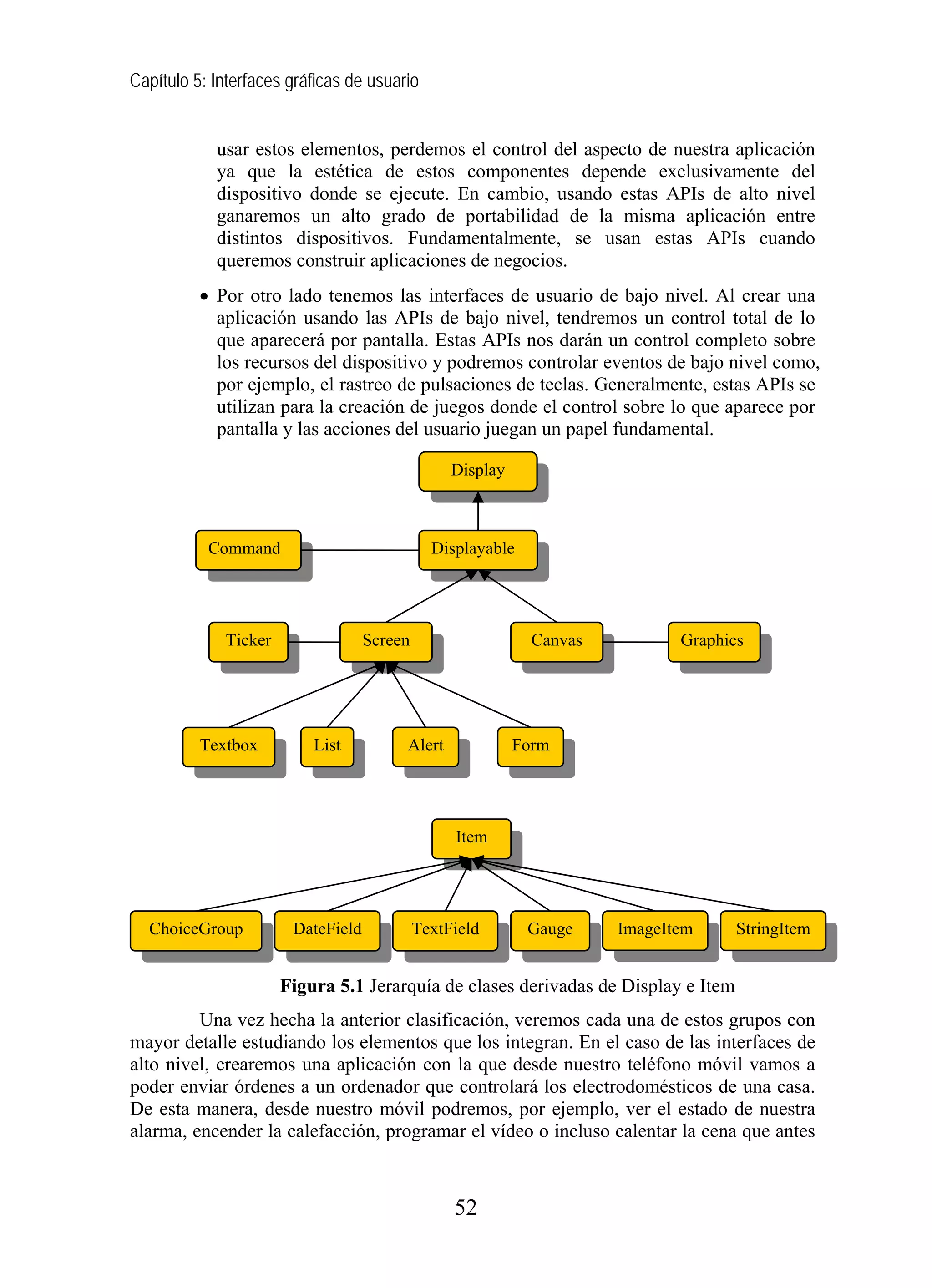 Capítulo 5: Interfaces gráficas de usuario
usar estos elementos, perdemos el control del aspecto de nuestra aplicación
ya que la estética de estos componentes depende exclusivamente del
dispositivo donde se ejecute. En cambio, usando estas APIs de alto nivel
ganaremos un alto grado de portabilidad de la misma aplicación entre
distintos dispositivos. Fundamentalmente, se usan estas APIs cuando
queremos construir aplicaciones de negocios.
• Por otro lado tenemos las interfaces de usuario de bajo nivel. Al crear una
aplicación usando las APIs de bajo nivel, tendremos un control total de lo
que aparecerá por pantalla. Estas APIs nos darán un control completo sobre
los recursos del dispositivo y podremos controlar eventos de bajo nivel como,
por ejemplo, el rastreo de pulsaciones de teclas. Generalmente, estas APIs se
utilizan para la creación de juegos donde el control sobre lo que aparece por
pantalla y las acciones del usuario juegan un papel fundamental.
Display
Command Displayable
Ticker Screen Canvas
Figura 5.1 Jerarquía de clases derivadas de Display e Item
Una vez hecha la anterior clasificación, veremos cada una de estos grupos con
mayor detalle estudiando los elementos que los integran. En el caso de las interfaces de
alto nivel, crearemos una aplicación con la que desde nuestro teléfono móvil vamos a
poder enviar órdenes a un ordenador que controlará los electrodomésticos de una casa.
De esta manera, desde nuestro móvil podremos, por ejemplo, ver el estado de nuestra
alarma, encender la calefacción, programar el vídeo o incluso calentar la cena que antes
Graphics
Textbox List Alert Form
Item
ChoiceGroup DateField TextField Gauge ImageItem StringItem
52
 
