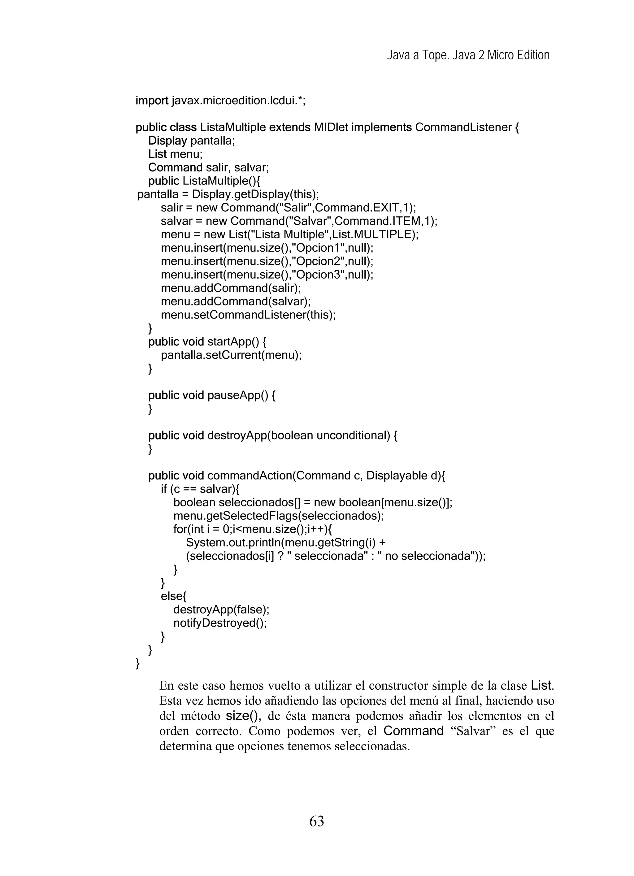 Java a Tope. Java 2 Micro Edition
import javax.microedition.lcdui.*;
public class ListaMultiple extends MIDlet implements CommandListener {
Display pantalla;
List menu;
Command salir, salvar;
public ListaMultiple(){
pantalla = Display.getDisplay(this);
salir = new Command("Salir",Command.EXIT,1);
salvar = new Command("Salvar",Command.ITEM,1);
menu = new List("Lista Multiple",List.MULTIPLE);
menu.insert(menu.size(),"Opcion1",null);
menu.insert(menu.size(),"Opcion2",null);
menu.insert(menu.size(),"Opcion3",null);
menu.addCommand(salir);
menu.addCommand(salvar);
menu.setCommandListener(this);
}
public void startApp() {
pantalla.setCurrent(menu);
}
public void pauseApp() {
}
public void destroyApp(boolean unconditional) {
}
public void commandAction(Command c, Displayable d){
if (c == salvar){
boolean seleccionados[] = new boolean[menu.size()];
menu.getSelectedFlags(seleccionados);
for(int i = 0;i<menu.size();i++){
System.out.println(menu.getString(i) +
(seleccionados[i] ? " seleccionada" : " no seleccionada"));
}
}
else{
destroyApp(false);
notifyDestroyed();
}
}
}
En este caso hemos vuelto a utilizar el constructor simple de la clase List.
Esta vez hemos ido añadiendo las opciones del menú al final, haciendo uso
del método size(), de ésta manera podemos añadir los elementos en el
orden correcto. Como podemos ver, el Command “Salvar” es el que
determina que opciones tenemos seleccionadas.
63
 