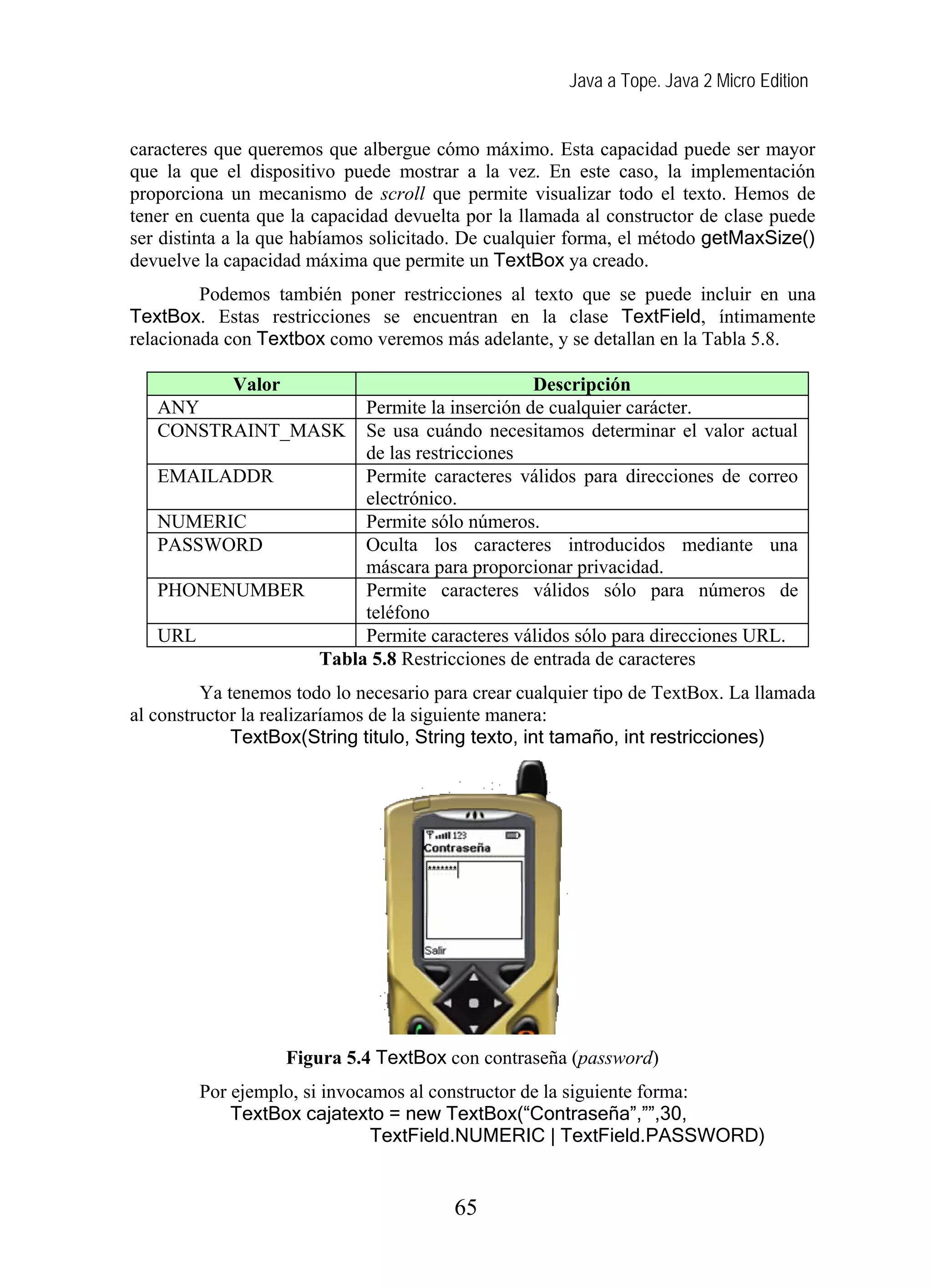 Java a Tope. Java 2 Micro Edition
caracteres que queremos que albergue cómo máximo. Esta capacidad puede ser mayor
que la que el dispositivo puede mostrar a la vez. En este caso, la implementación
proporciona un mecanismo de scroll que permite visualizar todo el texto. Hemos de
tener en cuenta que la capacidad devuelta por la llamada al constructor de clase puede
ser distinta a la que habíamos solicitado. De cualquier forma, el método getMaxSize()
devuelve la capacidad máxima que permite un TextBox ya creado.
Podemos también poner restricciones al texto que se puede incluir en una
TextBox. Estas restricciones se encuentran en la clase TextField, íntimamente
relacionada con Textbox como veremos más adelante, y se detallan en la Tabla 5.8.
Valor Descripción
ANY Permite la inserción de cualquier carácter.
CONSTRAINT_MASK Se usa cuándo necesitamos determinar el valor actual
de las restricciones
EMAILADDR Permite caracteres válidos para direcciones de correo
electrónico.
NUMERIC Permite sólo números.
PASSWORD Oculta los caracteres introducidos mediante una
máscara para proporcionar privacidad.
PHONENUMBER Permite caracteres válidos sólo para números de
teléfono
URL Permite caracteres válidos sólo para direcciones URL.
Tabla 5.8 Restricciones de entrada de caracteres
Ya tenemos todo lo necesario para crear cualquier tipo de TextBox. La llamada
al constructor la realizaríamos de la siguiente manera:
TextBox(String titulo, String texto, int tamaño, int restricciones)
Figura 5.4 TextBox con contraseña (password)
Por ejemplo, si invocamos al constructor de la siguiente forma:
TextBox cajatexto = new TextBox(“Contraseña”,””,30,
TextField.NUMERIC | TextField.PASSWORD)
65
 