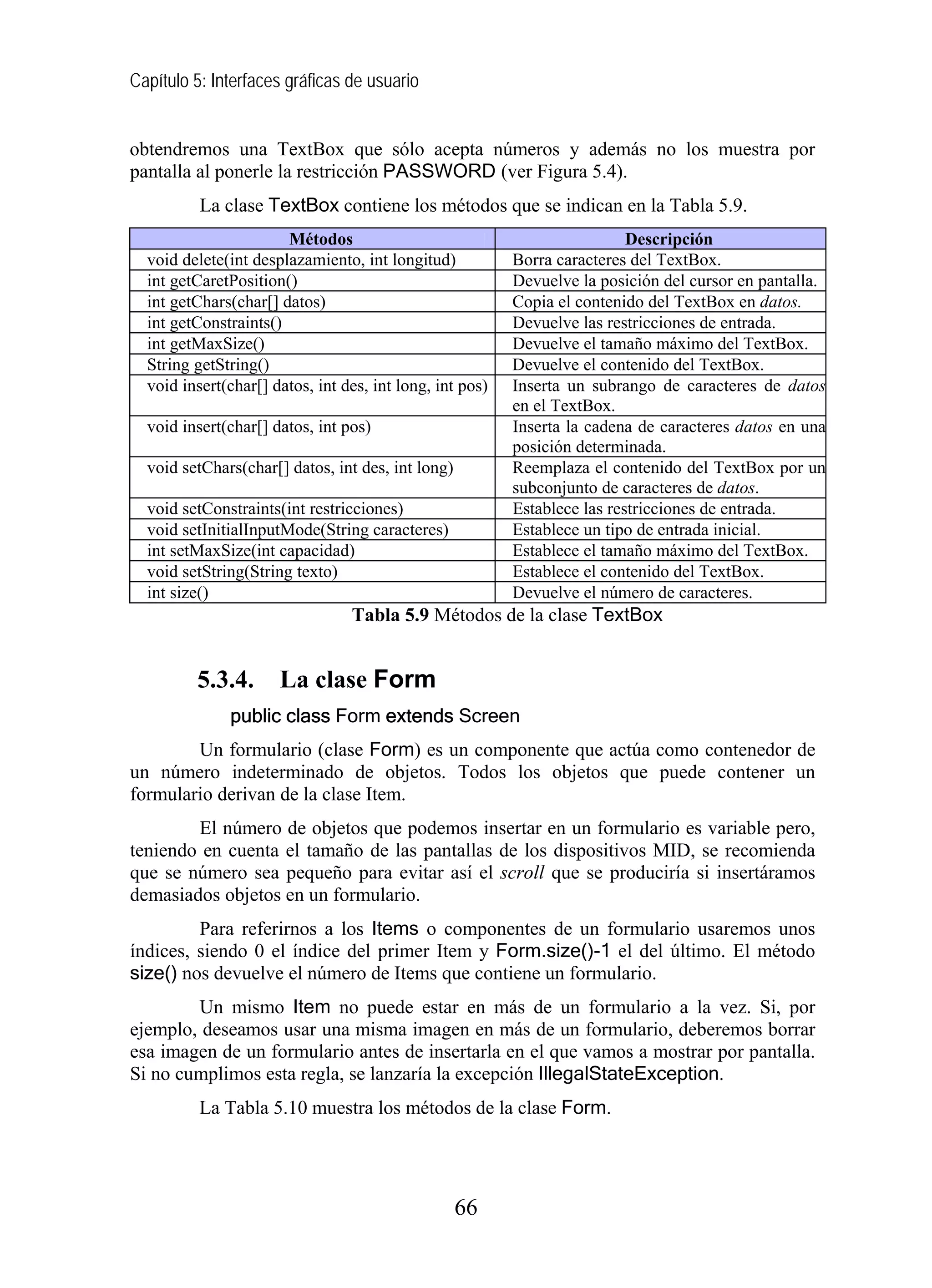 Capítulo 5: Interfaces gráficas de usuario
obtendremos una TextBox que sólo acepta números y además no los muestra por
pantalla al ponerle la restricción PASSWORD (ver Figura 5.4).
La clase TextBox contiene los métodos que se indican en la Tabla 5.9.
Métodos Descripción
void delete(int desplazamiento, int longitud) Borra caracteres del TextBox.
int getCaretPosition() Devuelve la posición del cursor en pantalla.
int getChars(char[] datos) Copia el contenido del TextBox en datos.
int getConstraints() Devuelve las restricciones de entrada.
int getMaxSize() Devuelve el tamaño máximo del TextBox.
String getString() Devuelve el contenido del TextBox.
void insert(char[] datos, int des, int long, int pos) Inserta un subrango de caracteres de datos
en el TextBox.
void insert(char[] datos, int pos) Inserta la cadena de caracteres datos en una
posición determinada.
void setChars(char[] datos, int des, int long) Reemplaza el contenido del TextBox por un
subconjunto de caracteres de datos.
void setConstraints(int restricciones) Establece las restricciones de entrada.
void setInitialInputMode(String caracteres) Establece un tipo de entrada inicial.
int setMaxSize(int capacidad) Establece el tamaño máximo del TextBox.
void setString(String texto) Establece el contenido del TextBox.
int size() Devuelve el número de caracteres.
Tabla 5.9 Métodos de la clase TextBox
5.3.4. La clase Form
public class Form extends Screen
Un formulario (clase Form) es un componente que actúa como contenedor de
un número indeterminado de objetos. Todos los objetos que puede contener un
formulario derivan de la clase Item.
El número de objetos que podemos insertar en un formulario es variable pero,
teniendo en cuenta el tamaño de las pantallas de los dispositivos MID, se recomienda
que se número sea pequeño para evitar así el scroll que se produciría si insertáramos
demasiados objetos en un formulario.
Para referirnos a los Items o componentes de un formulario usaremos unos
índices, siendo 0 el índice del primer Item y Form.size()-1 el del último. El método
size() nos devuelve el número de Items que contiene un formulario.
Un mismo Item no puede estar en más de un formulario a la vez. Si, por
ejemplo, deseamos usar una misma imagen en más de un formulario, deberemos borrar
esa imagen de un formulario antes de insertarla en el que vamos a mostrar por pantalla.
Si no cumplimos esta regla, se lanzaría la excepción IllegalStateException.
La Tabla 5.10 muestra los métodos de la clase Form.
66
 