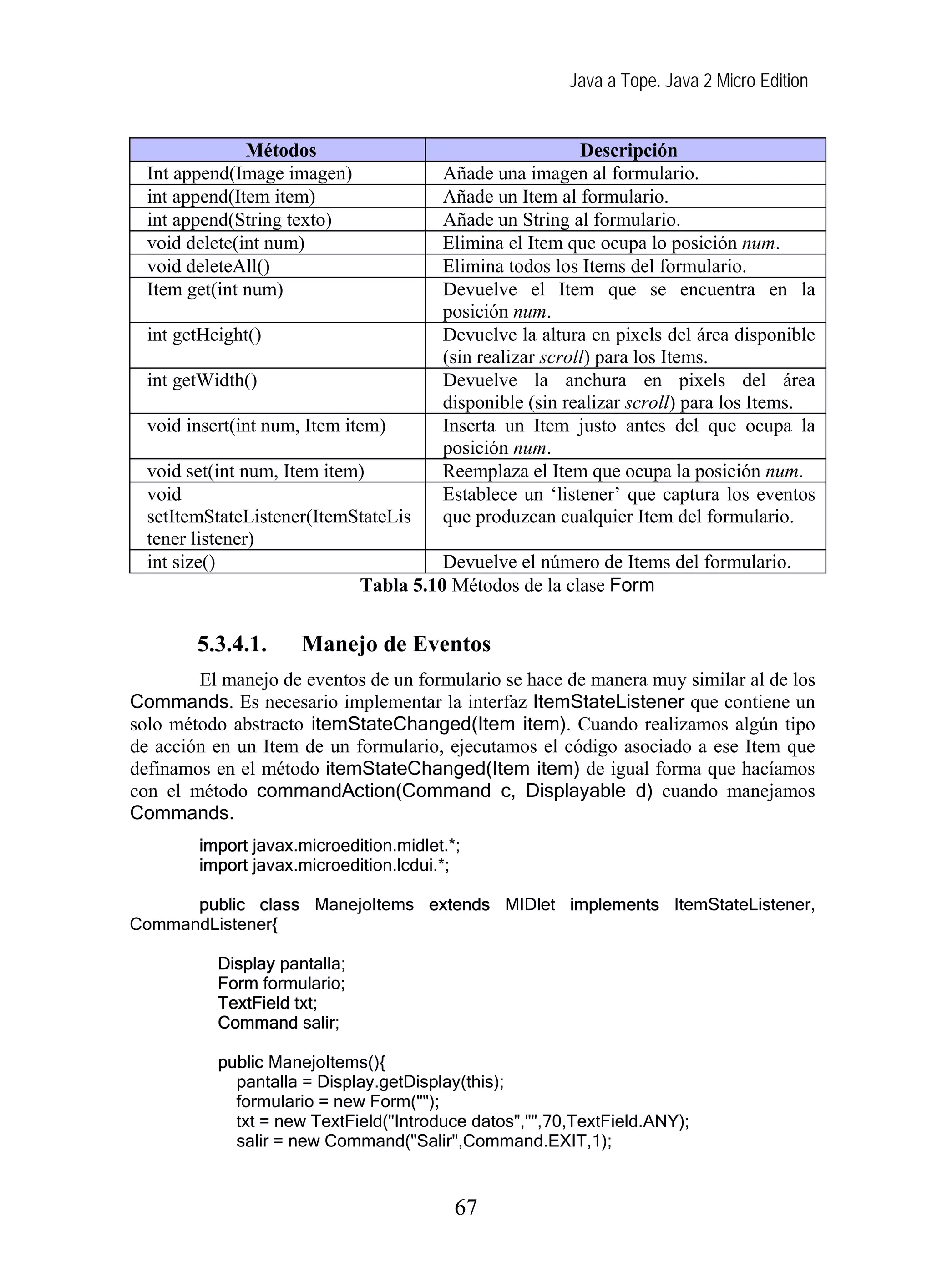 Java a Tope. Java 2 Micro Edition
Métodos Descripción
Int append(Image imagen) Añade una imagen al formulario.
int append(Item item) Añade un Item al formulario.
int append(String texto) Añade un String al formulario.
void delete(int num) Elimina el Item que ocupa lo posición num.
void deleteAll() Elimina todos los Items del formulario.
Item get(int num) Devuelve el Item que se encuentra en la
posición num.
int getHeight() Devuelve la altura en pixels del área disponible
(sin realizar scroll) para los Items.
int getWidth() Devuelve la anchura en pixels del área
disponible (sin realizar scroll) para los Items.
void insert(int num, Item item) Inserta un Item justo antes del que ocupa la
posición num.
void set(int num, Item item) Reemplaza el Item que ocupa la posición num.
void
setItemStateListener(ItemStateLis
tener listener)
Establece un ‘listener’ que captura los eventos
que produzcan cualquier Item del formulario.
int size() Devuelve el número de Items del formulario.
Tabla 5.10 Métodos de la clase Form
5.3.4.1. Manejo de Eventos
El manejo de eventos de un formulario se hace de manera muy similar al de los
Commands. Es necesario implementar la interfaz ItemStateListener que contiene un
solo método abstracto itemStateChanged(Item item). Cuando realizamos algún tipo
de acción en un Item de un formulario, ejecutamos el código asociado a ese Item que
definamos en el método itemStateChanged(Item item) de igual forma que hacíamos
con el método commandAction(Command c, Displayable d) cuando manejamos
Commands.
import javax.microedition.midlet.*;
import javax.microedition.lcdui.*;
public class ManejoItems extends MIDlet implements ItemStateListener,
CommandListener{
Display pantalla;
Form formulario;
TextField txt;
Command salir;
public ManejoItems(){
pantalla = Display.getDisplay(this);
formulario = new Form("");
txt = new TextField("Introduce datos","",70,TextField.ANY);
salir = new Command("Salir",Command.EXIT,1);
67
 