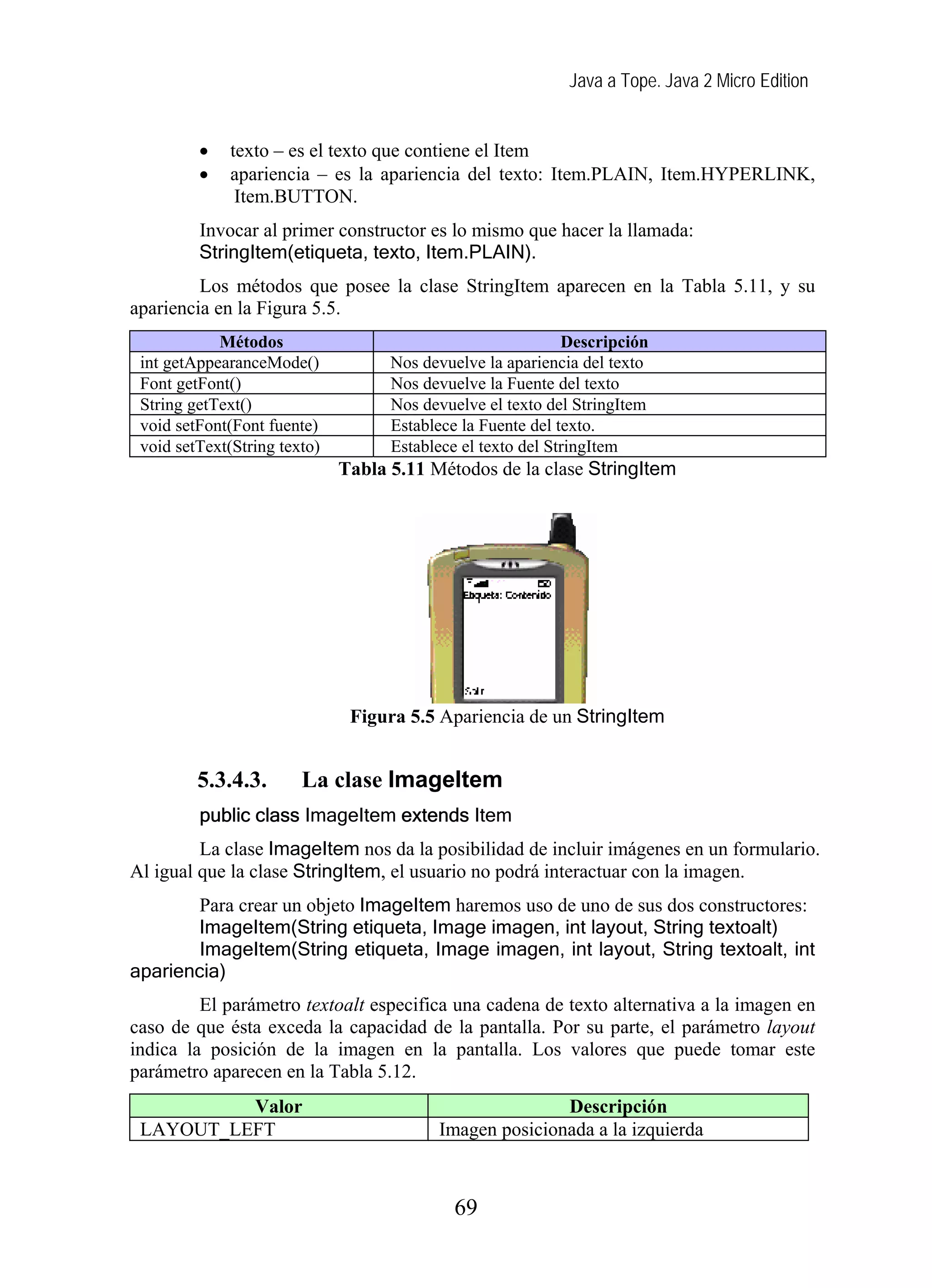 Java a Tope. Java 2 Micro Edition
• texto – es el texto que contiene el Item
• apariencia – es la apariencia del texto: Item.PLAIN, Item.HYPERLINK,
Item.BUTTON.
Invocar al primer constructor es lo mismo que hacer la llamada:
StringItem(etiqueta, texto, Item.PLAIN).
Los métodos que posee la clase StringItem aparecen en la Tabla 5.11, y su
apariencia en la Figura 5.5.
Métodos Descripción
int getAppearanceMode() Nos devuelve la apariencia del texto
Font getFont() Nos devuelve la Fuente del texto
String getText() Nos devuelve el texto del StringItem
void setFont(Font fuente) Establece la Fuente del texto.
void setText(String texto) Establece el texto del StringItem
Tabla 5.11 Métodos de la clase StringItem
Figura 5.5 Apariencia de un StringItem
5.3.4.3. La clase ImageItem
public class ImageItem extends Item
La clase ImageItem nos da la posibilidad de incluir imágenes en un formulario.
Al igual que la clase StringItem, el usuario no podrá interactuar con la imagen.
Para crear un objeto ImageItem haremos uso de uno de sus dos constructores:
ImageItem(String etiqueta, Image imagen, int layout, String textoalt)
ImageItem(String etiqueta, Image imagen, int layout, String textoalt, int
apariencia)
El parámetro textoalt especifica una cadena de texto alternativa a la imagen en
caso de que ésta exceda la capacidad de la pantalla. Por su parte, el parámetro layout
indica la posición de la imagen en la pantalla. Los valores que puede tomar este
parámetro aparecen en la Tabla 5.12.
Valor Descripción
LAYOUT_LEFT Imagen posicionada a la izquierda
69
 