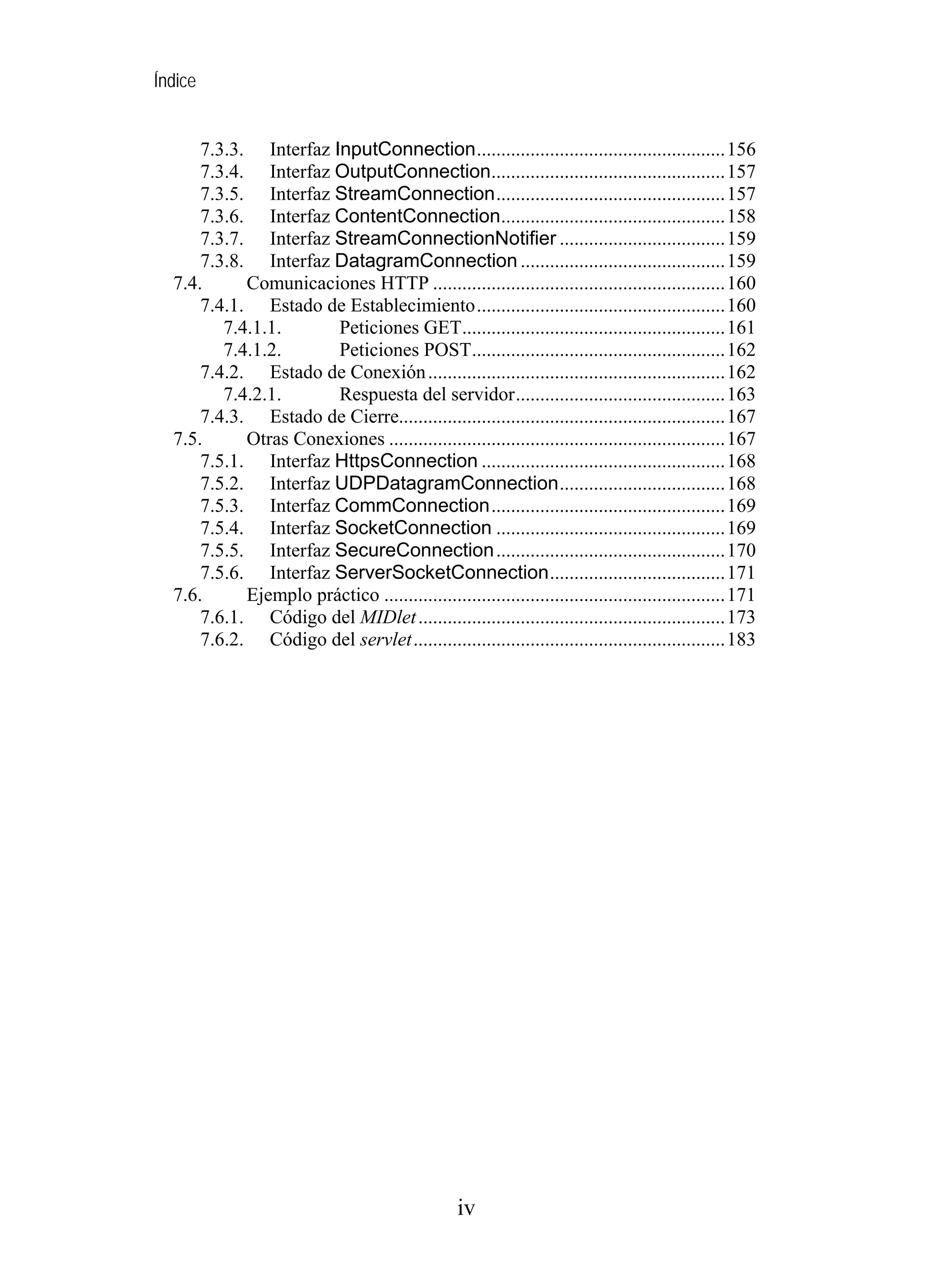 Índice
7.3.3. Interfaz InputConnection...................................................156
7.3.4. Interfaz OutputConnection................................................157
7.3.5. Interfaz StreamConnection...............................................157
7.3.6. Interfaz ContentConnection..............................................158
7.3.7. Interfaz StreamConnectionNotifier ..................................159
7.3.8. Interfaz DatagramConnection ..........................................159
7.4. Comunicaciones HTTP ............................................................160
7.4.1. Estado de Establecimiento...................................................160
7.4.1.1. Peticiones GET......................................................161
7.4.1.2. Peticiones POST....................................................162
7.4.2. Estado de Conexión.............................................................162
7.4.2.1. Respuesta del servidor...........................................163
7.4.3. Estado de Cierre...................................................................167
7.5. Otras Conexiones .....................................................................167
7.5.1. Interfaz HttpsConnection ..................................................168
7.5.2. Interfaz UDPDatagramConnection..................................168
7.5.3. Interfaz CommConnection................................................169
7.5.4. Interfaz SocketConnection ...............................................169
7.5.5. Interfaz SecureConnection...............................................170
7.5.6. Interfaz ServerSocketConnection....................................171
7.6. Ejemplo práctico ......................................................................171
7.6.1. Código del MIDlet...............................................................173
7.6.2. Código del servlet................................................................183
iv
 