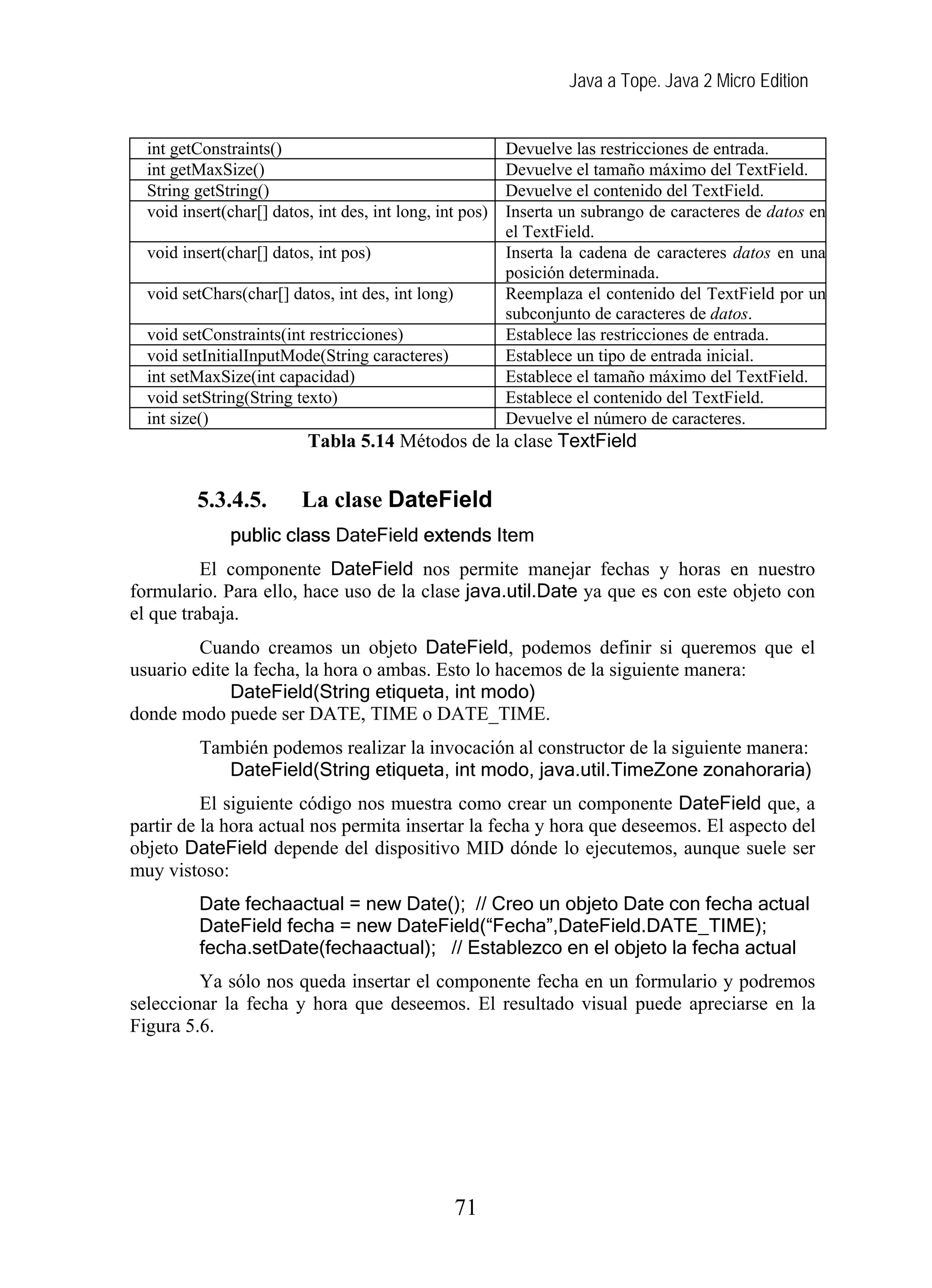 Java a Tope. Java 2 Micro Edition
int getConstraints() Devuelve las restricciones de entrada.
int getMaxSize() Devuelve el tamaño máximo del TextField.
String getString() Devuelve el contenido del TextField.
void insert(char[] datos, int des, int long, int pos) Inserta un subrango de caracteres de datos en
el TextField.
void insert(char[] datos, int pos) Inserta la cadena de caracteres datos en una
posición determinada.
void setChars(char[] datos, int des, int long) Reemplaza el contenido del TextField por un
subconjunto de caracteres de datos.
void setConstraints(int restricciones) Establece las restricciones de entrada.
void setInitialInputMode(String caracteres) Establece un tipo de entrada inicial.
int setMaxSize(int capacidad) Establece el tamaño máximo del TextField.
void setString(String texto) Establece el contenido del TextField.
int size() Devuelve el número de caracteres.
Tabla 5.14 Métodos de la clase TextField
5.3.4.5. La clase DateField
public class DateField extends Item
El componente DateField nos permite manejar fechas y horas en nuestro
formulario. Para ello, hace uso de la clase java.util.Date ya que es con este objeto con
el que trabaja.
Cuando creamos un objeto DateField, podemos definir si queremos que el
usuario edite la fecha, la hora o ambas. Esto lo hacemos de la siguiente manera:
DateField(String etiqueta, int modo)
donde modo puede ser DATE, TIME o DATE_TIME.
También podemos realizar la invocación al constructor de la siguiente manera:
DateField(String etiqueta, int modo, java.util.TimeZone zonahoraria)
El siguiente código nos muestra como crear un componente DateField que, a
partir de la hora actual nos permita insertar la fecha y hora que deseemos. El aspecto del
objeto DateField depende del dispositivo MID dónde lo ejecutemos, aunque suele ser
muy vistoso:
Date fechaactual = new Date(); // Creo un objeto Date con fecha actual
DateField fecha = new DateField(“Fecha”,DateField.DATE_TIME);
fecha.setDate(fechaactual); // Establezco en el objeto la fecha actual
Ya sólo nos queda insertar el componente fecha en un formulario y podremos
seleccionar la fecha y hora que deseemos. El resultado visual puede apreciarse en la
Figura 5.6.
71
 