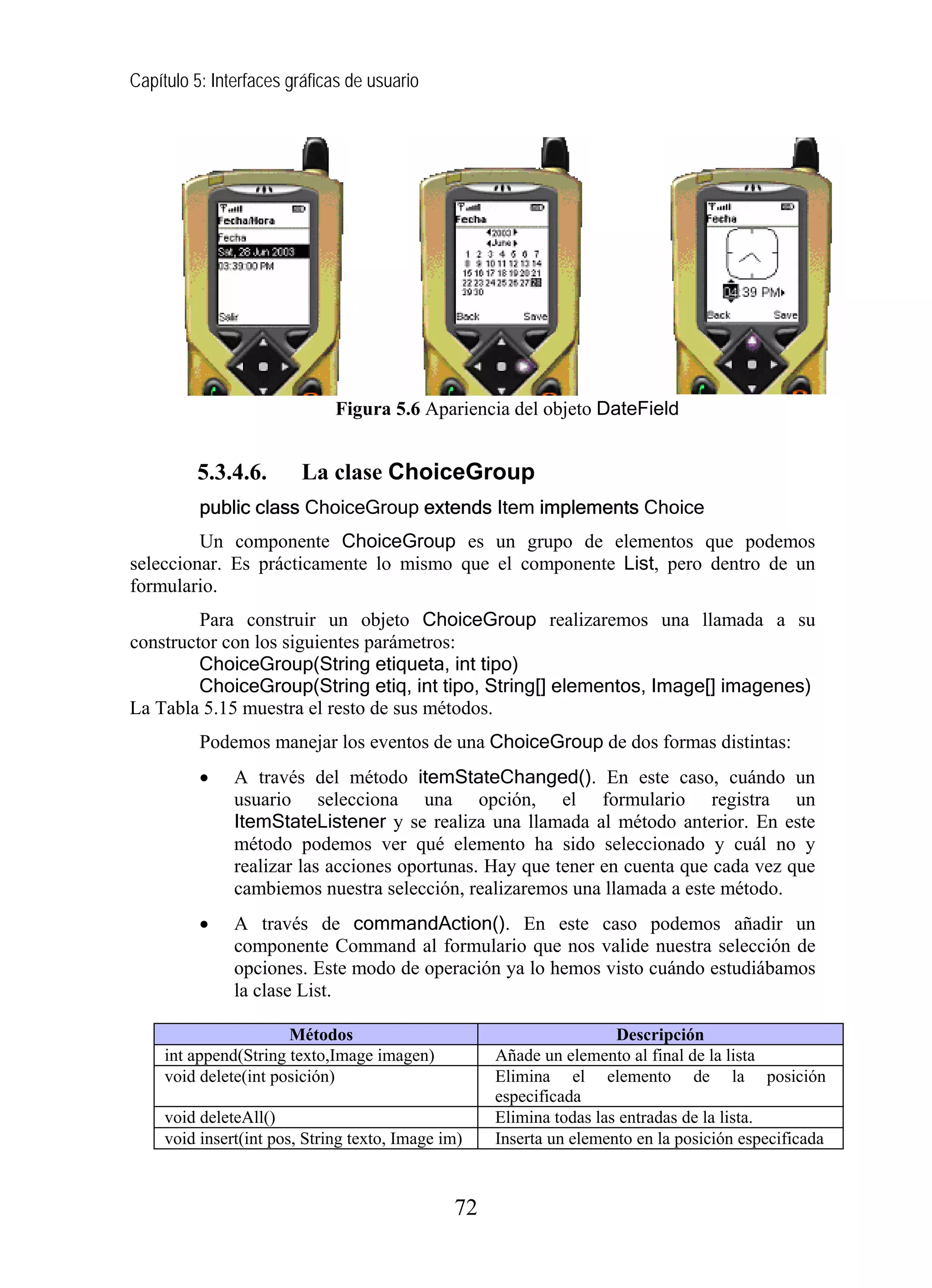 Capítulo 5: Interfaces gráficas de usuario
Figura 5.6 Apariencia del objeto DateField
5.3.4.6. La clase ChoiceGroup
public class ChoiceGroup extends Item implements Choice
Un componente ChoiceGroup es un grupo de elementos que podemos
seleccionar. Es prácticamente lo mismo que el componente List, pero dentro de un
formulario.
Para construir un objeto ChoiceGroup realizaremos una llamada a su
constructor con los siguientes parámetros:
ChoiceGroup(String etiqueta, int tipo)
ChoiceGroup(String etiq, int tipo, String[] elementos, Image[] imagenes)
La Tabla 5.15 muestra el resto de sus métodos.
Podemos manejar los eventos de una ChoiceGroup de dos formas distintas:
• A través del método itemStateChanged(). En este caso, cuándo un
usuario selecciona una opción, el formulario registra un
ItemStateListener y se realiza una llamada al método anterior. En este
método podemos ver qué elemento ha sido seleccionado y cuál no y
realizar las acciones oportunas. Hay que tener en cuenta que cada vez que
cambiemos nuestra selección, realizaremos una llamada a este método.
• A través de commandAction(). En este caso podemos añadir un
componente Command al formulario que nos valide nuestra selección de
opciones. Este modo de operación ya lo hemos visto cuándo estudiábamos
la clase List.
Métodos Descripción
int append(String texto,Image imagen) Añade un elemento al final de la lista
void delete(int posición) Elimina el elemento de la posición
especificada
void deleteAll() Elimina todas las entradas de la lista.
void insert(int pos, String texto, Image im) Inserta un elemento en la posición especificada
72
 
