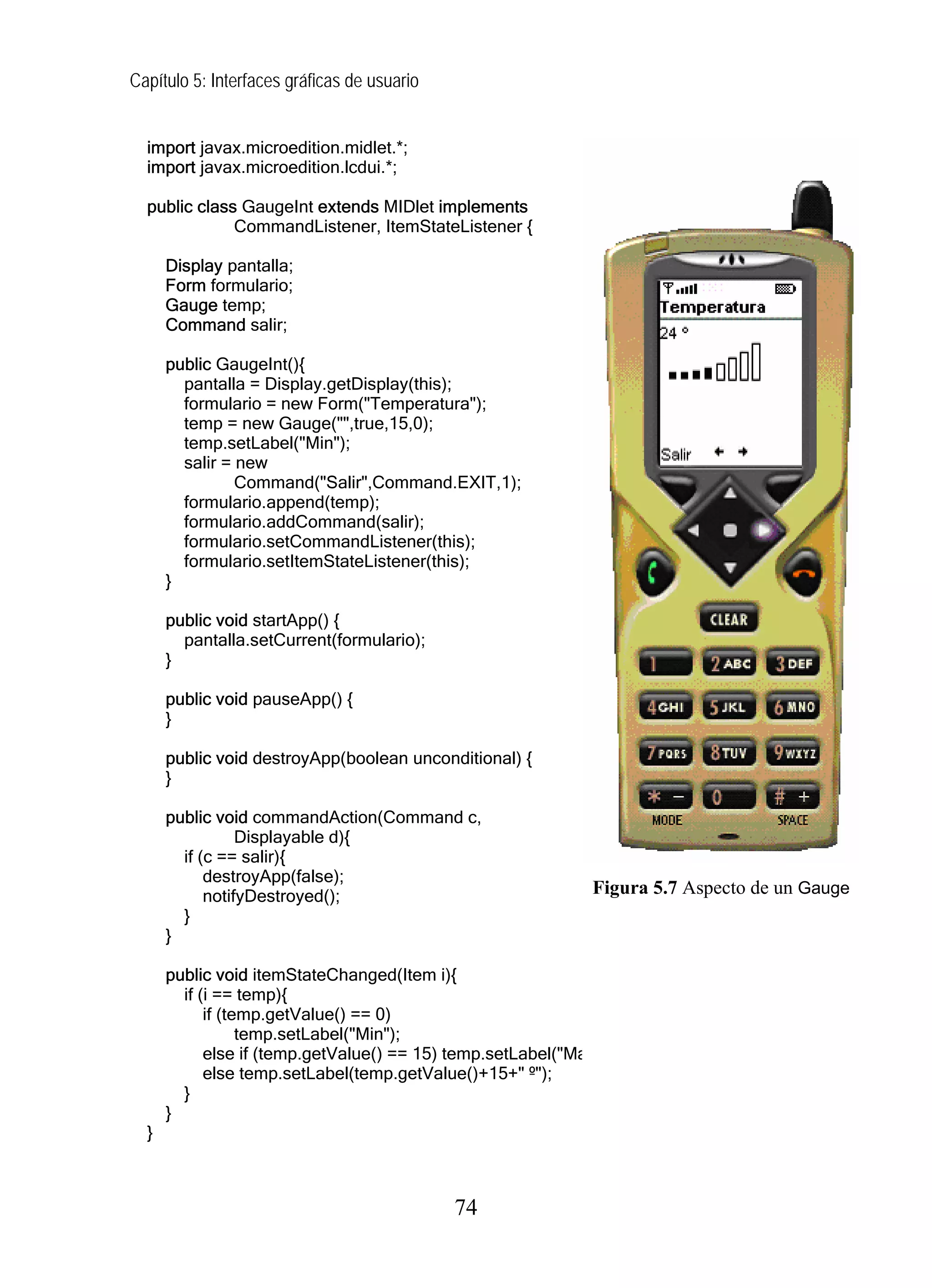 Capítulo 5: Interfaces gráficas de usuario
import javax.microedition.midlet.*;
import javax.microedition.lcdui.*;
public class GaugeInt extends MIDlet implements
CommandListener, ItemStateListener {
Display pantalla;
Form formulario;
Gauge temp;
Command salir;
public GaugeInt(){
pantalla = Display.getDisplay(this);
formulario = new Form("Temperatura");
temp = new Gauge("",true,15,0);
temp.setLabel("Min");
salir = new
Command("Salir",Command.EXIT,1);
formulario.append(temp);
formulario.addCommand(salir);
formulario.setCommandListener(this);
formulario.setItemStateListener(this);
}
public void startApp() {
pantalla.setCurrent(formulario);
}
public void pauseApp() {
}
public void destroyApp(boolean unconditional) {
}
public void commandAction(Command c,
Displayable d){
if (c == salir){
destroyApp(false);
notifyDestroyed();
}
}
public void itemStateChanged(Item i){
if (i == temp){
if (temp.getValue() == 0)
temp.setLabel("Min");
else if (temp.getValue() == 15) temp.setLabel("Ma
else temp.setLabel(temp.getValue()+15+" º");
}
}
}
Figura 5.7 Aspecto de un Gauge
74
 