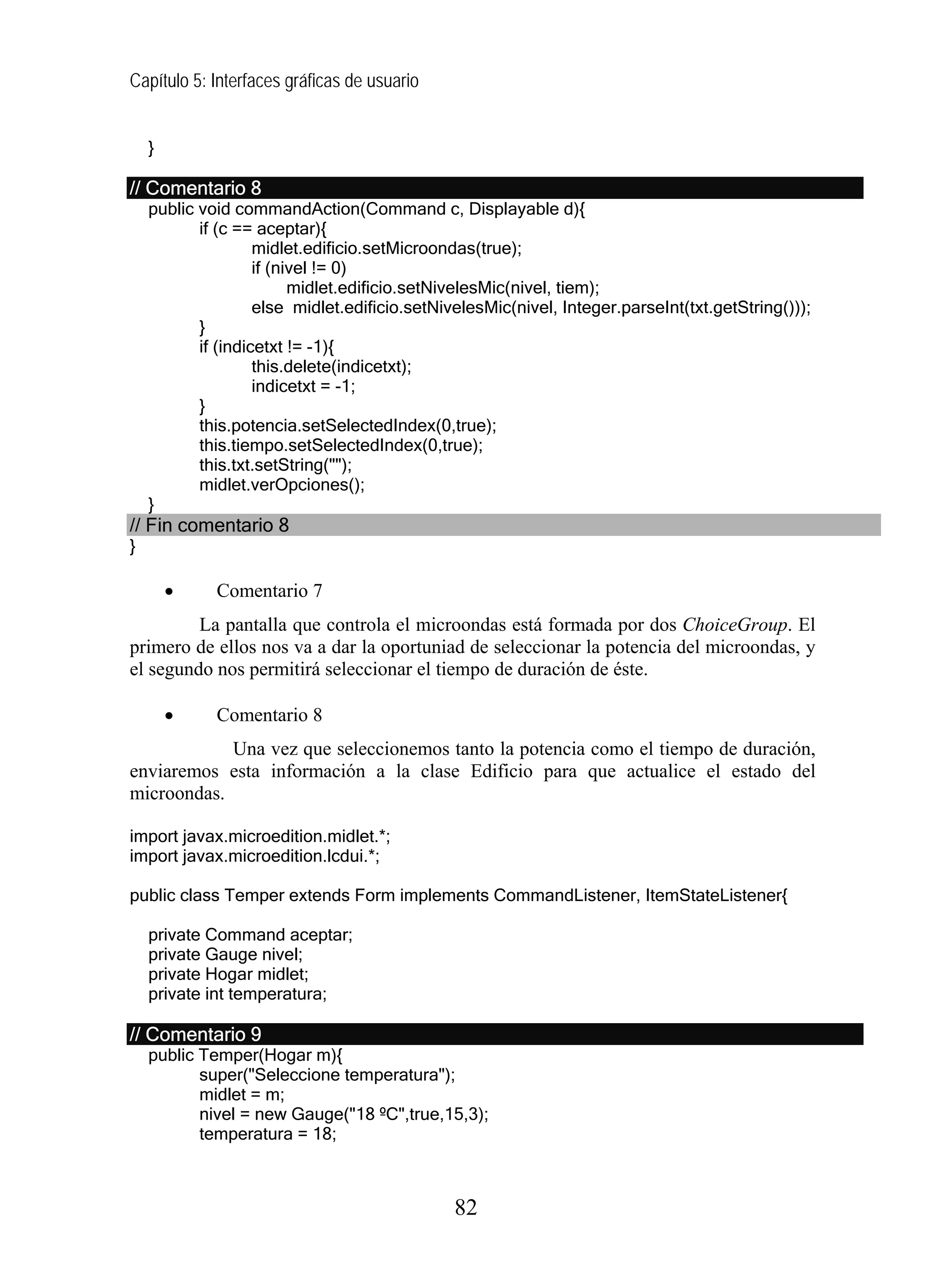 Capítulo 5: Interfaces gráficas de usuario
}
// Comentario 8
public void commandAction(Command c, Displayable d){
if (c == aceptar){
midlet.edificio.setMicroondas(true);
if (nivel != 0)
midlet.edificio.setNivelesMic(nivel, tiem);
else midlet.edificio.setNivelesMic(nivel, Integer.parseInt(txt.getString()));
}
if (indicetxt != -1){
this.delete(indicetxt);
indicetxt = -1;
}
this.potencia.setSelectedIndex(0,true);
this.tiempo.setSelectedIndex(0,true);
this.txt.setString("");
midlet.verOpciones();
}
// Fin comentario 8
}
• Comentario 7
La pantalla que controla el microondas está formada por dos ChoiceGroup. El
primero de ellos nos va a dar la oportuniad de seleccionar la potencia del microondas, y
el segundo nos permitirá seleccionar el tiempo de duración de éste.
• Comentario 8
Una vez que seleccionemos tanto la potencia como el tiempo de duración,
enviaremos esta información a la clase Edificio para que actualice el estado del
microondas.
import javax.microedition.midlet.*;
import javax.microedition.lcdui.*;
public class Temper extends Form implements CommandListener, ItemStateListener{
private Command aceptar;
private Gauge nivel;
private Hogar midlet;
private int temperatura;
// Comentario 9
public Temper(Hogar m){
super("Seleccione temperatura");
midlet = m;
nivel = new Gauge("18 ºC",true,15,3);
temperatura = 18;
82
 