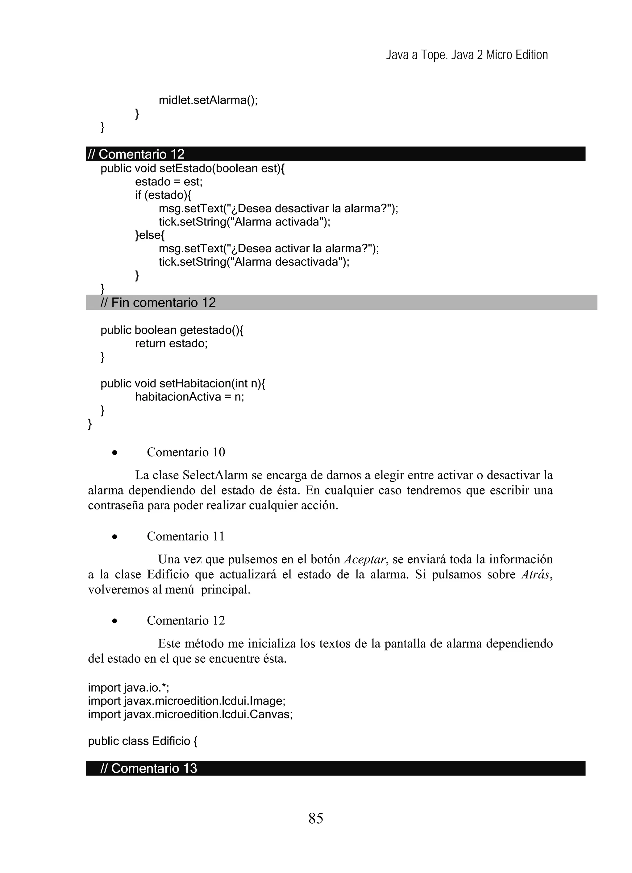 Java a Tope. Java 2 Micro Edition
midlet.setAlarma();
}
}
// Comentario 12
public void setEstado(boolean est){
estado = est;
if (estado){
msg.setText("¿Desea desactivar la alarma?");
tick.setString("Alarma activada");
}else{
msg.setText("¿Desea activar la alarma?");
tick.setString("Alarma desactivada");
}
}
// Fin comentario 12
public boolean getestado(){
return estado;
}
public void setHabitacion(int n){
habitacionActiva = n;
}
}
• Comentario 10
La clase SelectAlarm se encarga de darnos a elegir entre activar o desactivar la
alarma dependiendo del estado de ésta. En cualquier caso tendremos que escribir una
contraseña para poder realizar cualquier acción.
• Comentario 11
Una vez que pulsemos en el botón Aceptar, se enviará toda la información
a la clase Edificio que actualizará el estado de la alarma. Si pulsamos sobre Atrás,
volveremos al menú principal.
• Comentario 12
Este método me inicializa los textos de la pantalla de alarma dependiendo
del estado en el que se encuentre ésta.
import java.io.*;
import javax.microedition.lcdui.Image;
import javax.microedition.lcdui.Canvas;
public class Edificio {
// Comentario 13
85
 
