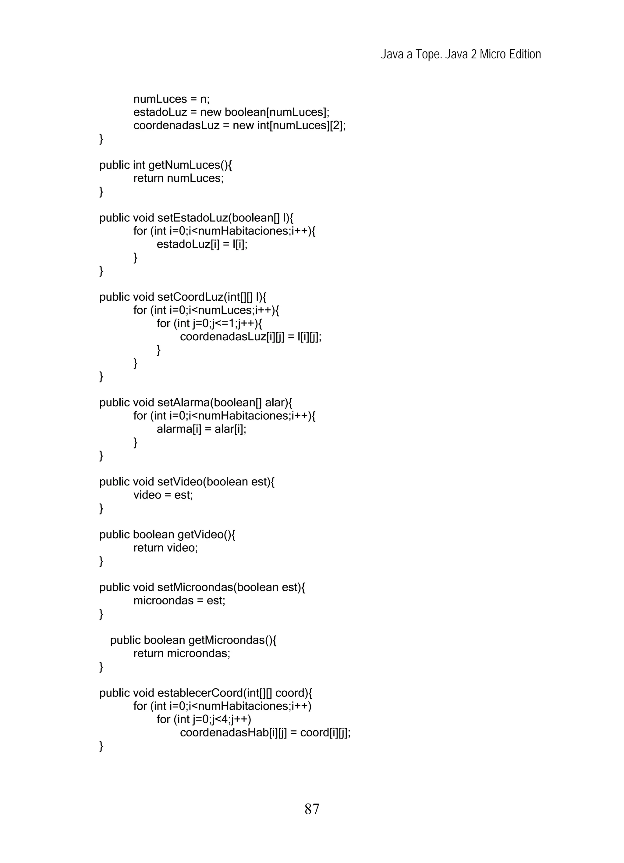 Java a Tope. Java 2 Micro Edition
numLuces = n;
estadoLuz = new boolean[numLuces];
coordenadasLuz = new int[numLuces][2];
}
public int getNumLuces(){
return numLuces;
}
public void setEstadoLuz(boolean[] l){
for (int i=0;i<numHabitaciones;i++){
estadoLuz[i] = l[i];
}
}
public void setCoordLuz(int[][] l){
for (int i=0;i<numLuces;i++){
for (int j=0;j<=1;j++){
coordenadasLuz[i][j] = l[i][j];
}
}
}
public void setAlarma(boolean[] alar){
for (int i=0;i<numHabitaciones;i++){
alarma[i] = alar[i];
}
}
public void setVideo(boolean est){
video = est;
}
public boolean getVideo(){
return video;
}
public void setMicroondas(boolean est){
microondas = est;
}
public boolean getMicroondas(){
return microondas;
}
public void establecerCoord(int[][] coord){
for (int i=0;i<numHabitaciones;i++)
for (int j=0;j<4;j++)
coordenadasHab[i][j] = coord[i][j];
}
87
 