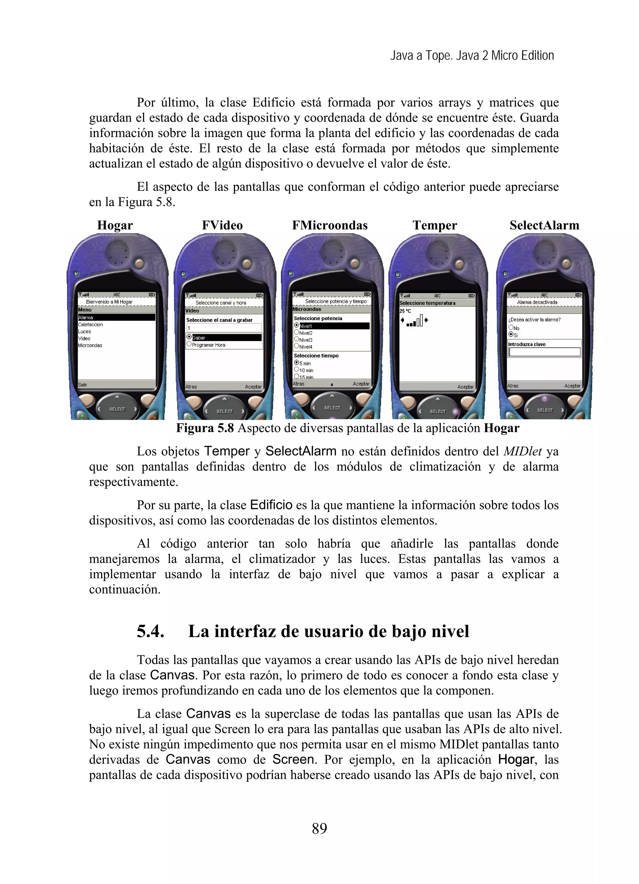 Java a Tope. Java 2 Micro Edition
Por último, la clase Edificio está formada por varios arrays y matrices que
guardan el estado de cada dispositivo y coordenada de dónde se encuentre éste. Guarda
información sobre la imagen que forma la planta del edificio y las coordenadas de cada
habitación de éste. El resto de la clase está formada por métodos que simplemente
actualizan el estado de algún dispositivo o devuelve el valor de éste.
El aspecto de las pantallas que conforman el código anterior puede apreciarse
en la Figura 5.8.
Hogar FVideo FMicroondas Temper SelectAlarm
Figura 5.8 Aspecto de diversas pantallas de la aplicación Hogar
Los objetos Temper y SelectAlarm no están definidos dentro del MIDlet ya
que son pantallas definidas dentro de los módulos de climatización y de alarma
respectivamente.
Por su parte, la clase Edificio es la que mantiene la información sobre todos los
dispositivos, así como las coordenadas de los distintos elementos.
Al código anterior tan solo habría que añadirle las pantallas donde
manejaremos la alarma, el climatizador y las luces. Estas pantallas las vamos a
implementar usando la interfaz de bajo nivel que vamos a pasar a explicar a
continuación.
5.4. La interfaz de usuario de bajo nivel
Todas las pantallas que vayamos a crear usando las APIs de bajo nivel heredan
de la clase Canvas. Por esta razón, lo primero de todo es conocer a fondo esta clase y
luego iremos profundizando en cada uno de los elementos que la componen.
La clase Canvas es la superclase de todas las pantallas que usan las APIs de
bajo nivel, al igual que Screen lo era para las pantallas que usaban las APIs de alto nivel.
No existe ningún impedimento que nos permita usar en el mismo MIDlet pantallas tanto
derivadas de Canvas como de Screen. Por ejemplo, en la aplicación Hogar, las
pantallas de cada dispositivo podrían haberse creado usando las APIs de bajo nivel, con
89
 