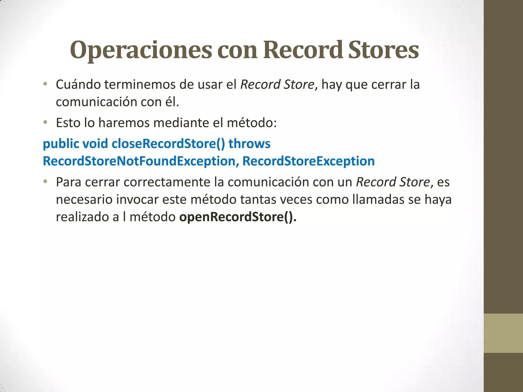 Operaciones con Record Stores
• Cuándo terminemos de usar el Record Store, hay que cerrar la
  comunicación con él.
• Esto lo haremos mediante el método:
public void closeRecordStore() throws
RecordStoreNotFoundException, RecordStoreException
• Para cerrar correctamente la comunicación con un Record Store, es
  necesario invocar este método tantas veces como llamadas se haya
  realizado a l método openRecordStore().
 