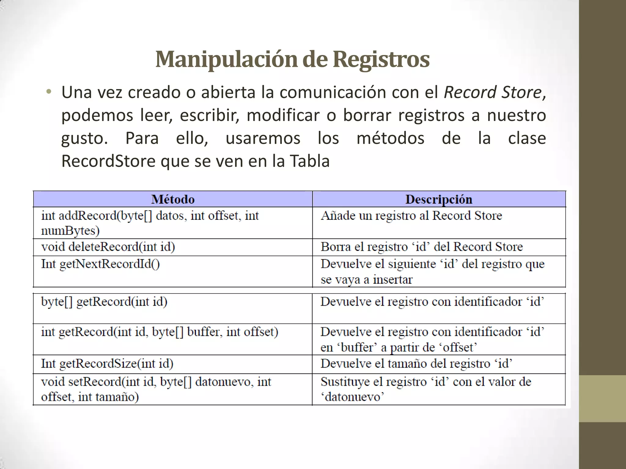 Manipulación de Registros
• Una vez creado o abierta la comunicación con el Record Store,
  podemos leer, escribir, modificar o borrar registros a nuestro
  gusto. Para ello, usaremos los métodos de la clase
  RecordStore que se ven en la Tabla
 
