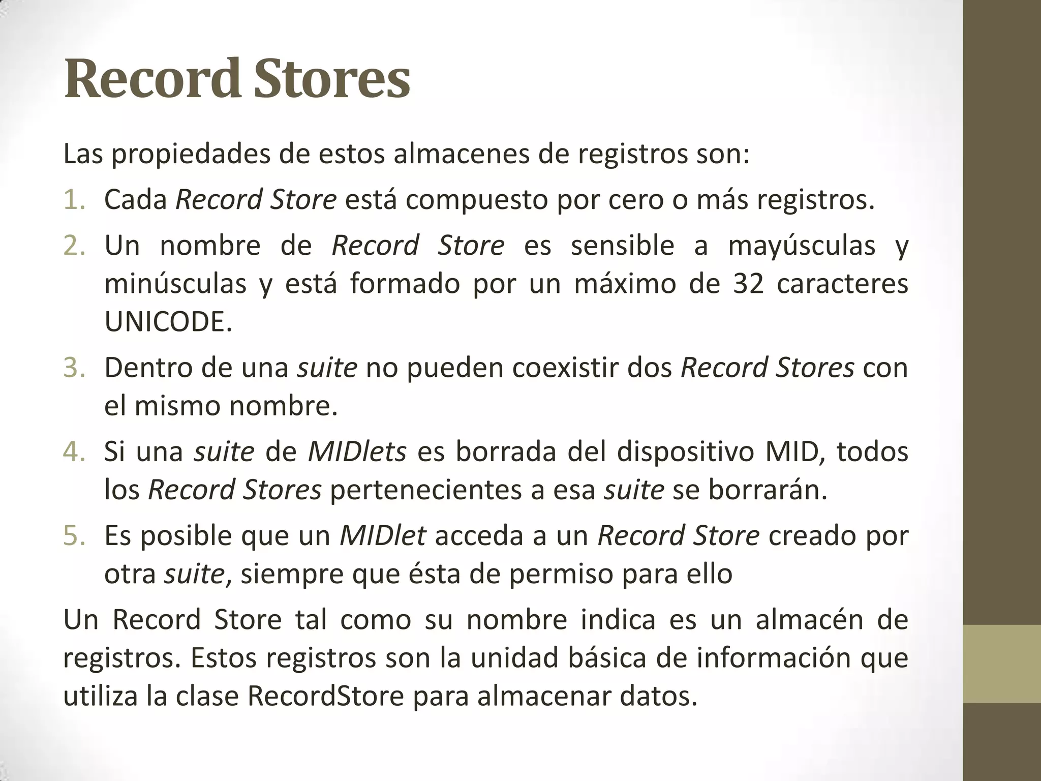 Record Stores
Las propiedades de estos almacenes de registros son:
1. Cada Record Store está compuesto por cero o más registros.
2. Un nombre de Record Store es sensible a mayúsculas y
    minúsculas y está formado por un máximo de 32 caracteres
    UNICODE.
3. Dentro de una suite no pueden coexistir dos Record Stores con
    el mismo nombre.
4. Si una suite de MIDlets es borrada del dispositivo MID, todos
    los Record Stores pertenecientes a esa suite se borrarán.
5. Es posible que un MIDlet acceda a un Record Store creado por
    otra suite, siempre que ésta de permiso para ello
Un Record Store tal como su nombre indica es un almacén de
registros. Estos registros son la unidad básica de información que
utiliza la clase RecordStore para almacenar datos.
 