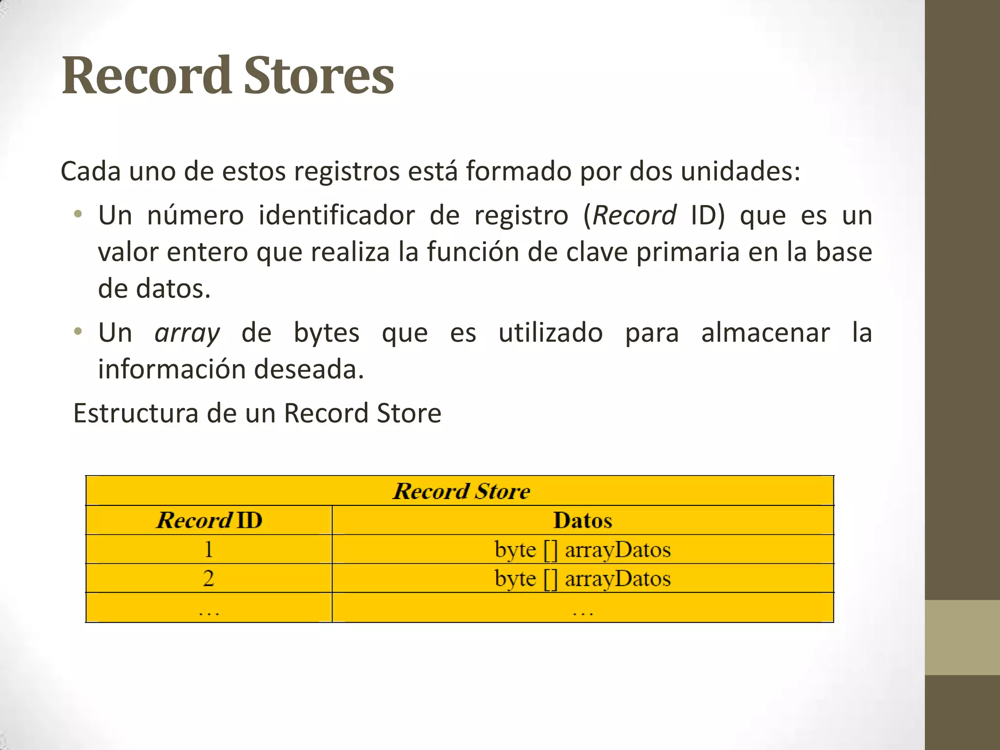Record Stores
Cada uno de estos registros está formado por dos unidades:
 • Un número identificador de registro (Record ID) que es un
   valor entero que realiza la función de clave primaria en la base
   de datos.
 • Un array de bytes que es utilizado para almacenar la
   información deseada.
 Estructura de un Record Store
 