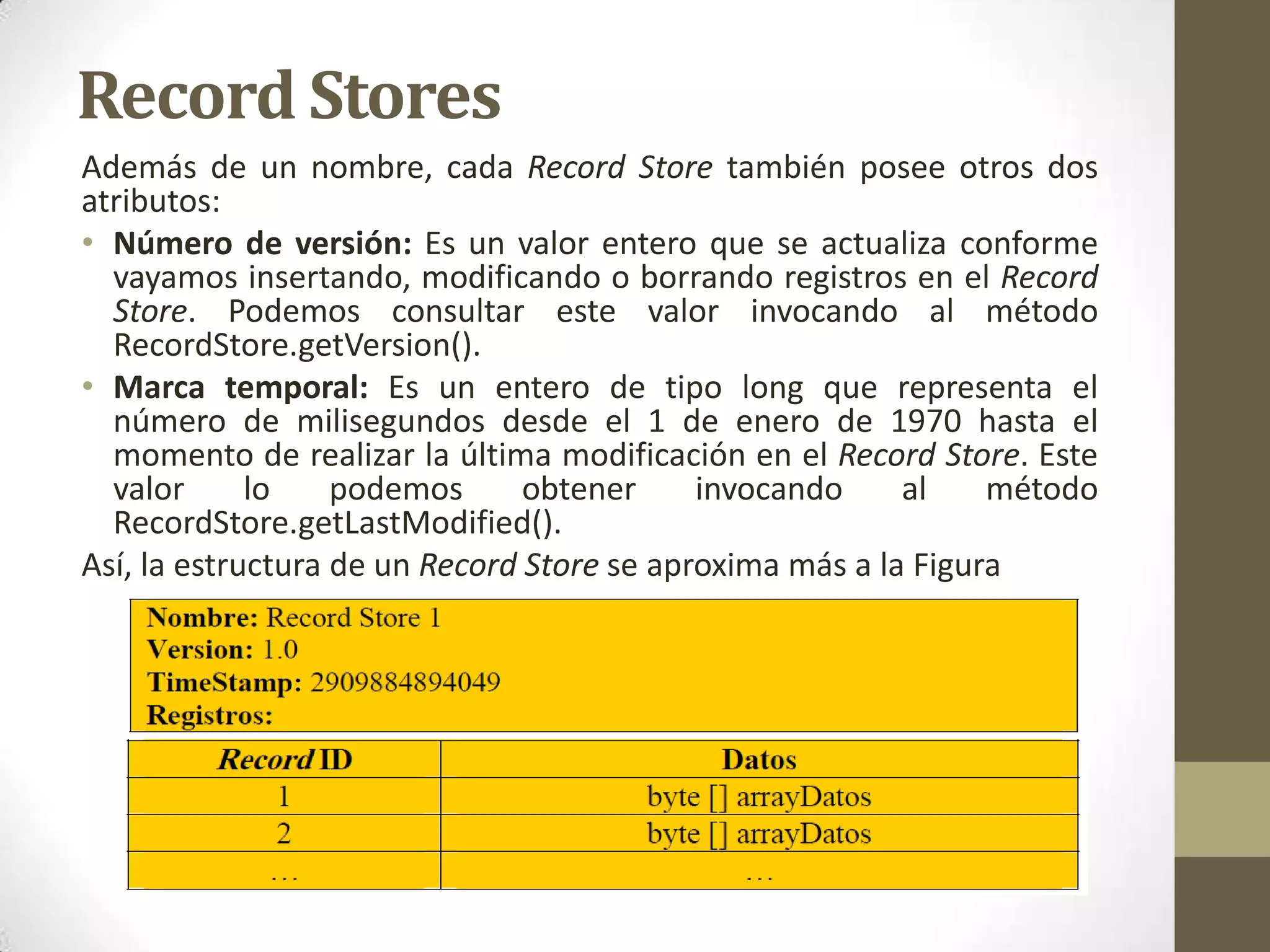 Record Stores
Además de un nombre, cada Record Store también posee otros dos
atributos:
• Número de versión: Es un valor entero que se actualiza conforme
  vayamos insertando, modificando o borrando registros en el Record
  Store. Podemos consultar este valor invocando al método
  RecordStore.getVersion().
• Marca temporal: Es un entero de tipo long que representa el
  número de milisegundos desde el 1 de enero de 1970 hasta el
  momento de realizar la última modificación en el Record Store. Este
  valor      lo    podemos      obtener     invocando     al    método
  RecordStore.getLastModified().
Así, la estructura de un Record Store se aproxima más a la Figura
 