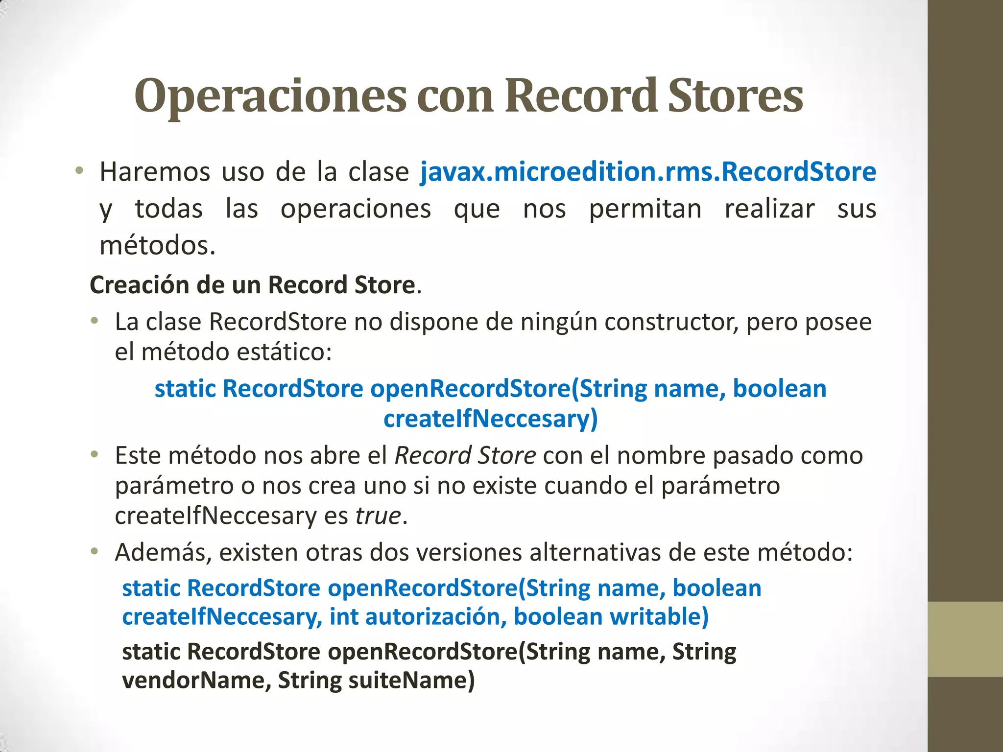 Operaciones con Record Stores
• Haremos uso de la clase javax.microedition.rms.RecordStore
  y todas las operaciones que nos permitan realizar sus
  métodos.
 Creación de un Record Store.
 • La clase RecordStore no dispone de ningún constructor, pero posee
   el método estático:
       static RecordStore openRecordStore(String name, boolean
                           createIfNeccesary)
 • Este método nos abre el Record Store con el nombre pasado como
   parámetro o nos crea uno si no existe cuando el parámetro
   createIfNeccesary es true.
 • Además, existen otras dos versiones alternativas de este método:
   static RecordStore openRecordStore(String name, boolean
   createIfNeccesary, int autorización, boolean writable)
   static RecordStore openRecordStore(String name, String
   vendorName, String suiteName)
 