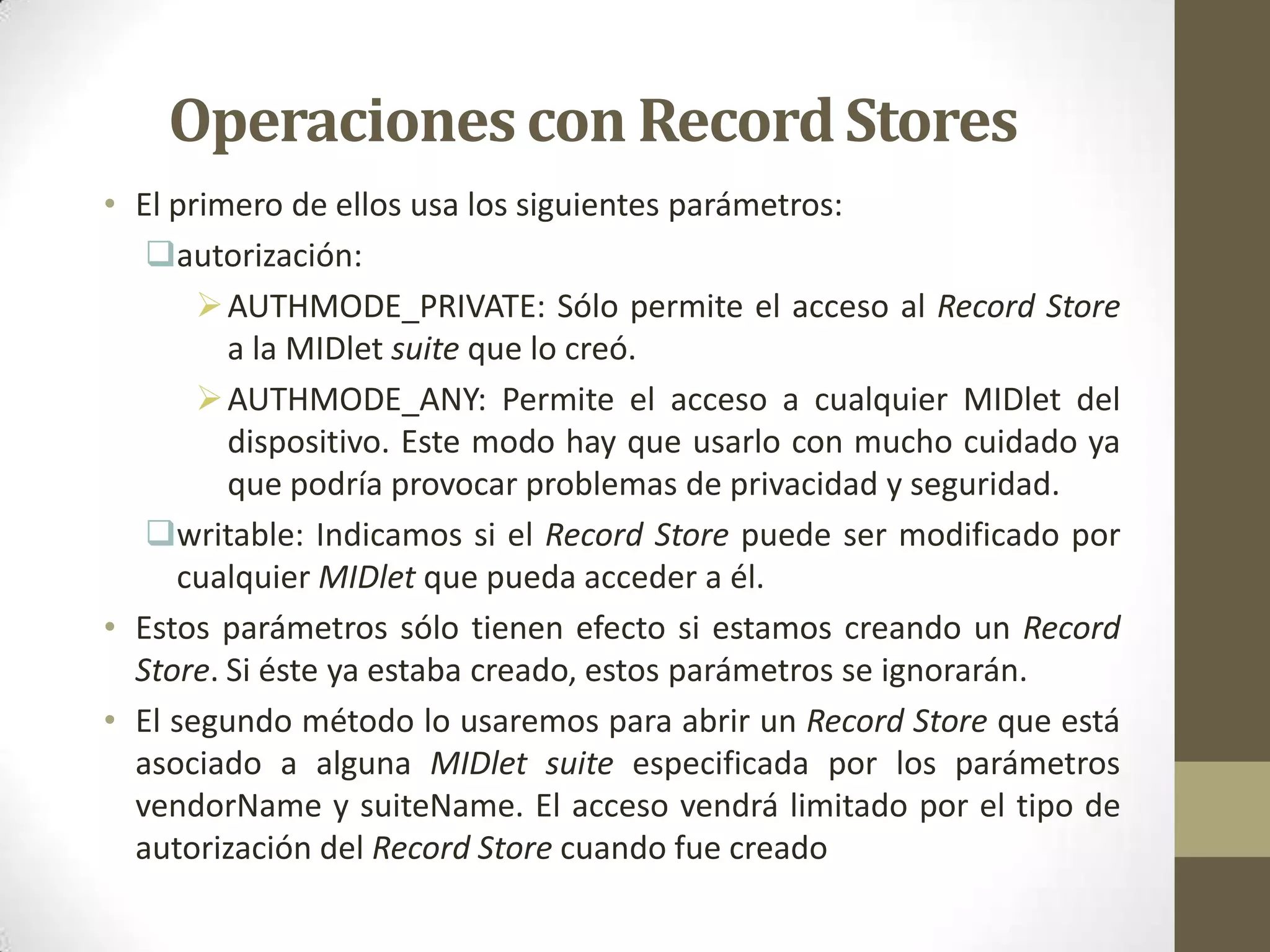 Operaciones con Record Stores
• El primero de ellos usa los siguientes parámetros:
   autorización:
        AUTHMODE_PRIVATE: Sólo permite el acceso al Record Store
         a la MIDlet suite que lo creó.
        AUTHMODE_ANY: Permite el acceso a cualquier MIDlet del
         dispositivo. Este modo hay que usarlo con mucho cuidado ya
         que podría provocar problemas de privacidad y seguridad.
   writable: Indicamos si el Record Store puede ser modificado por
     cualquier MIDlet que pueda acceder a él.
• Estos parámetros sólo tienen efecto si estamos creando un Record
  Store. Si éste ya estaba creado, estos parámetros se ignorarán.
• El segundo método lo usaremos para abrir un Record Store que está
  asociado a alguna MIDlet suite especificada por los parámetros
  vendorName y suiteName. El acceso vendrá limitado por el tipo de
  autorización del Record Store cuando fue creado
 