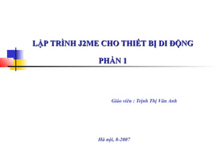 LẬP TRÌNH J2ME CHO THIẾT BỊ DI ĐỘNG
PHẦN 1

Giáo viên : Trịnh Thị Vân Anh

Hà nội, 8-2007

 