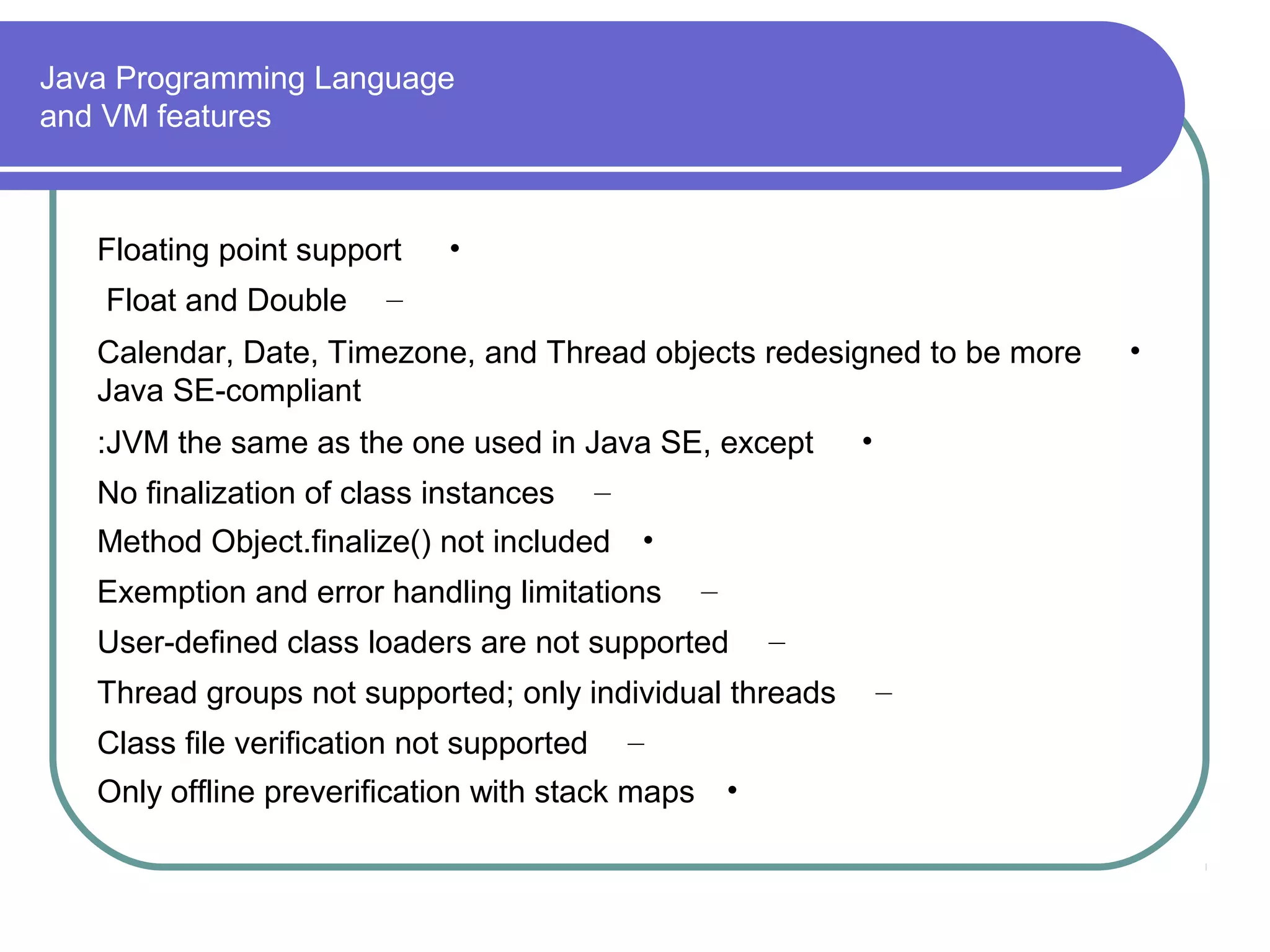 Java Programming Language
and VM features

Floating point support
Float and Double

•

–

Calendar, Date, Timezone, and Thread objects redesigned to be more
Java SE-compliant
:JVM the same as the one used in Java SE, except
No finalization of class instances

–

Method Object.finalize() not included

•

Exemption and error handling limitations

–

User-defined class loaders are not supported

–

Thread groups not supported; only individual threads
Class file verification not supported

•

–

Only offline preverification with stack maps

•

–

•

 