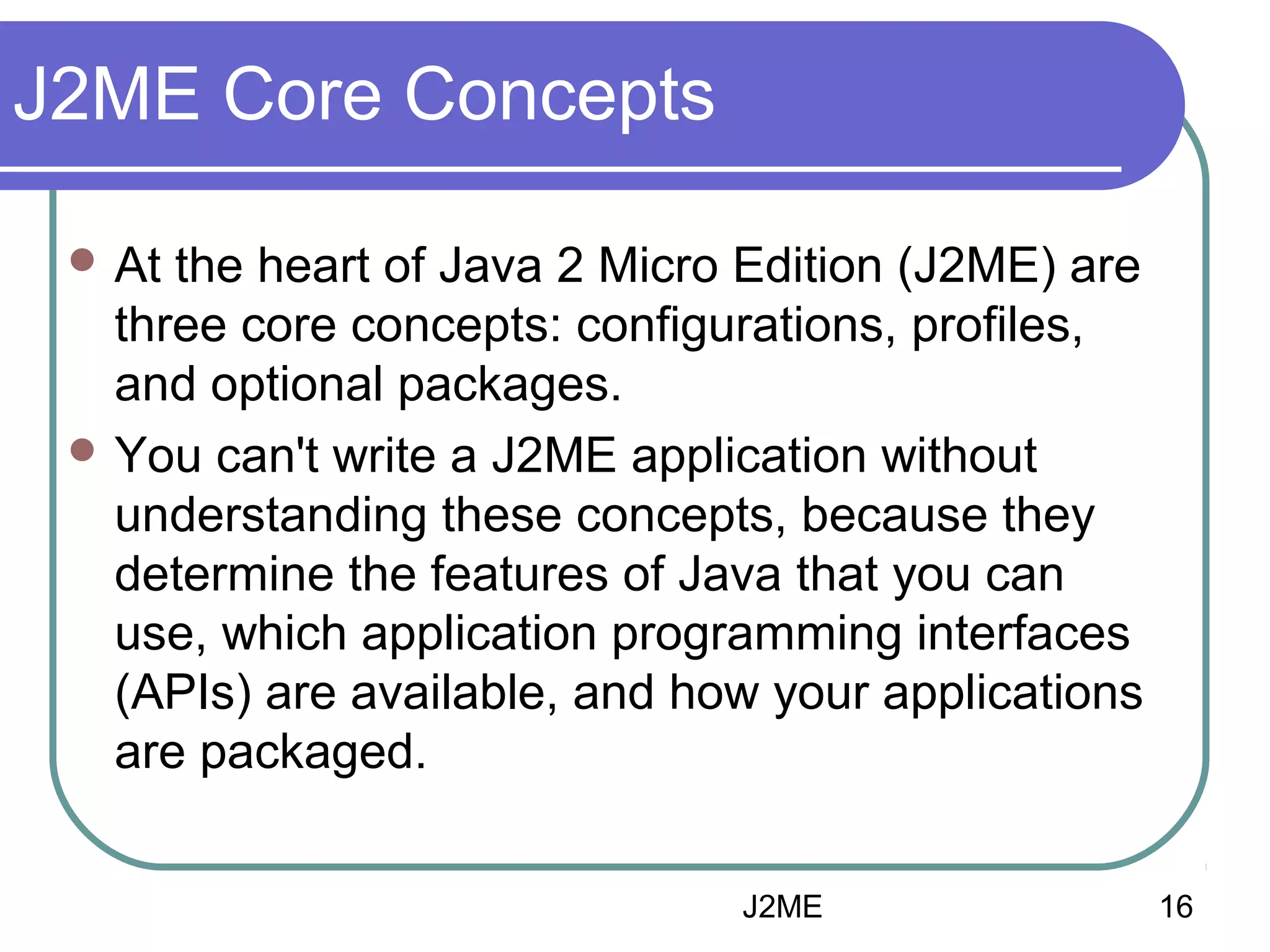 J2ME Core Concepts
 At

the heart of Java 2 Micro Edition (J2ME) are
three core concepts: configurations, profiles,
and optional packages.
 You can't write a J2ME application without
understanding these concepts, because they
determine the features of Java that you can
use, which application programming interfaces
(APIs) are available, and how your applications
are packaged.
J2ME

16

 