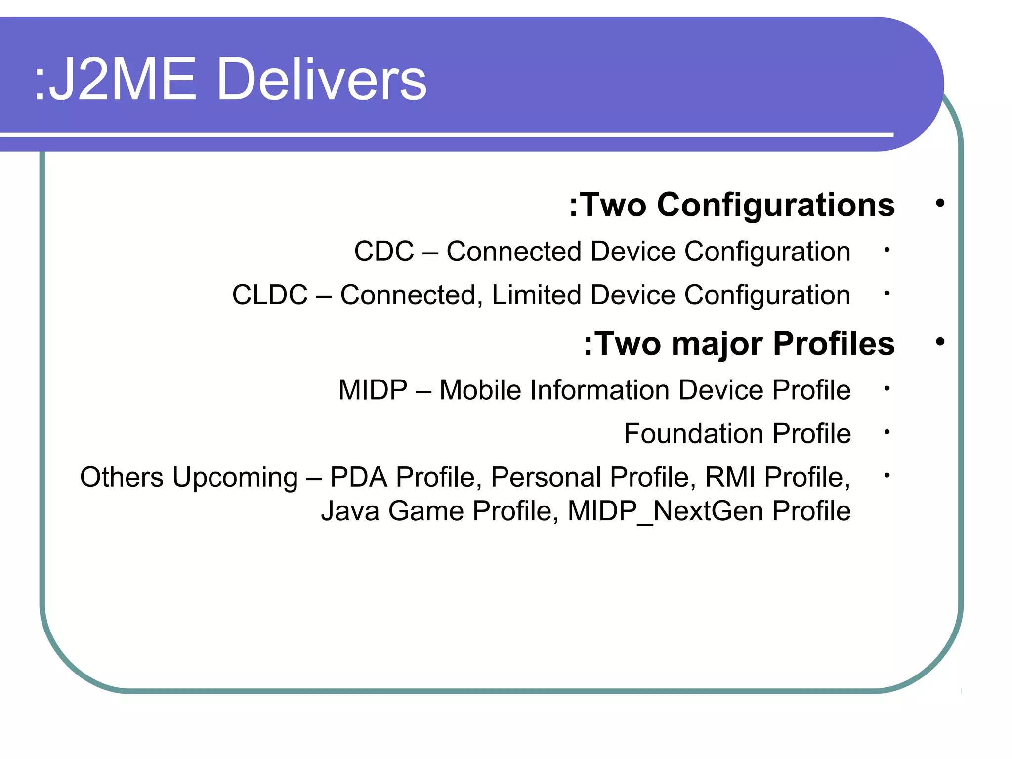:J2ME Delivers
:Two Configurations
CDC – Connected Device Configuration

•

CLDC – Connected, Limited Device Configuration

•

•

:Two major Profiles
MIDP – Mobile Information Device Profile

•

Foundation Profile

•

Others Upcoming – PDA Profile, Personal Profile, RMI Profile,
Java Game Profile, MIDP_NextGen Profile

•

•

 