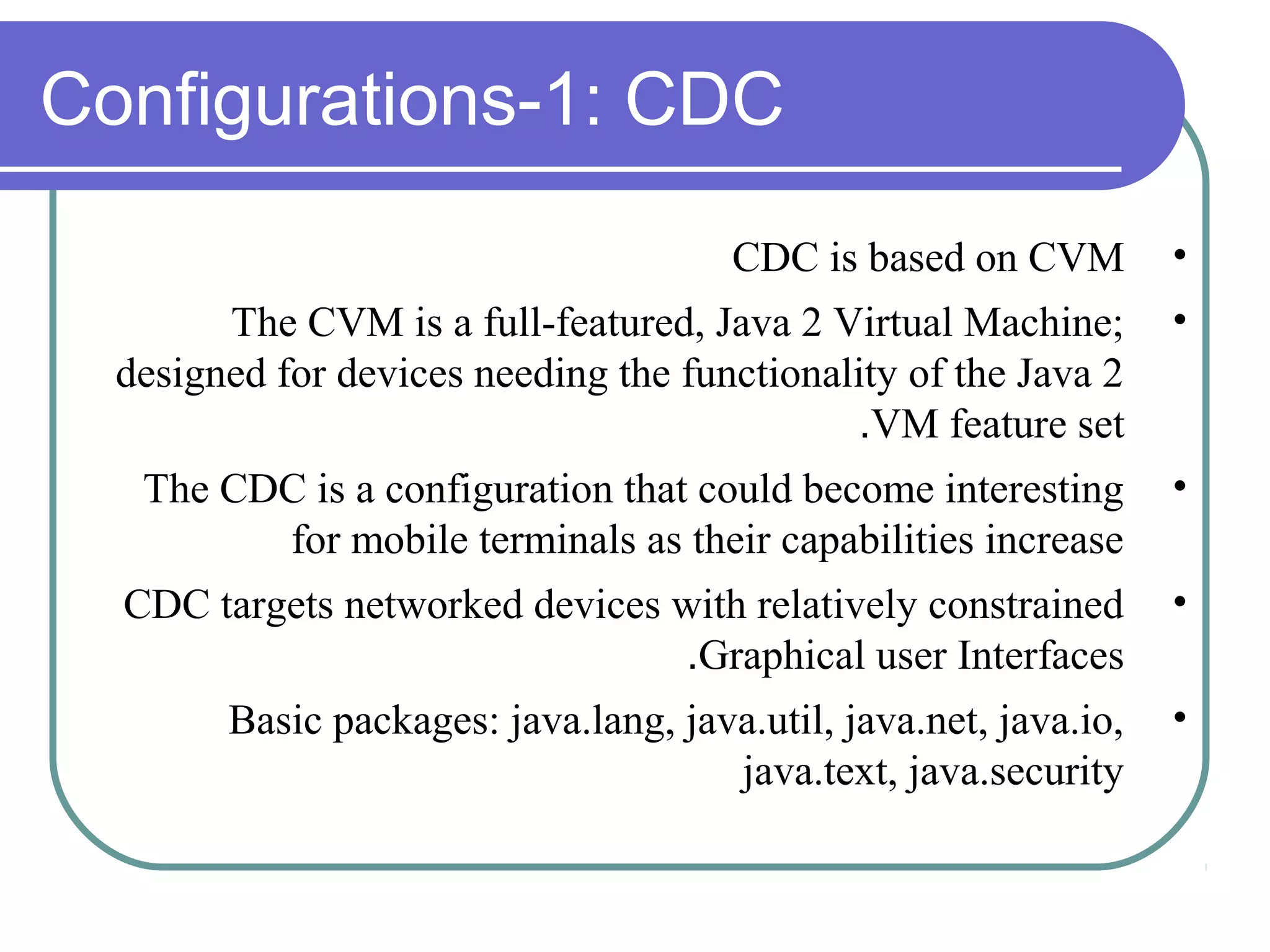 Configurations-1: CDC
CDC is based on CVM

•

The CVM is a full-featured, Java 2 Virtual Machine;
designed for devices needing the functionality of the Java 2
.VM feature set

•

The CDC is a configuration that could become interesting
for mobile terminals as their capabilities increase

•

CDC targets networked devices with relatively constrained
.Graphical user Interfaces

•

Basic packages: java.lang, java.util, java.net, java.io,
java.text, java.security

•

 