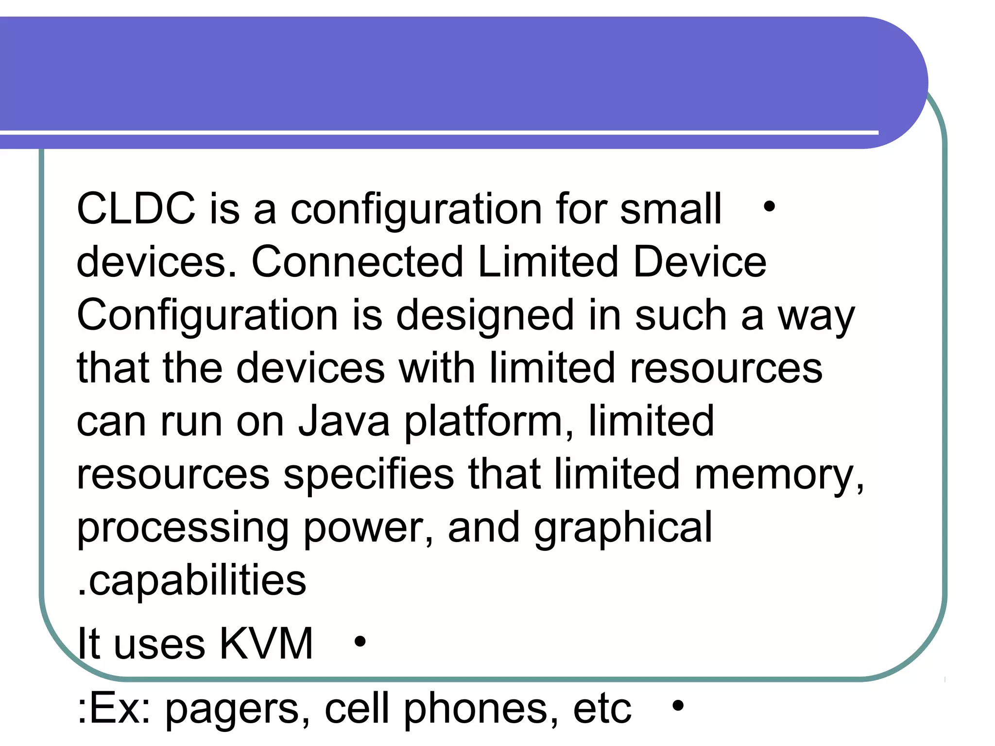 CLDC is a configuration for small •
devices. Connected Limited Device
Configuration is designed in such a way
that the devices with limited resources
can run on Java platform, limited
resources specifies that limited memory,
processing power, and graphical
.capabilities
It uses KVM •
:Ex: pagers, cell phones, etc •

 