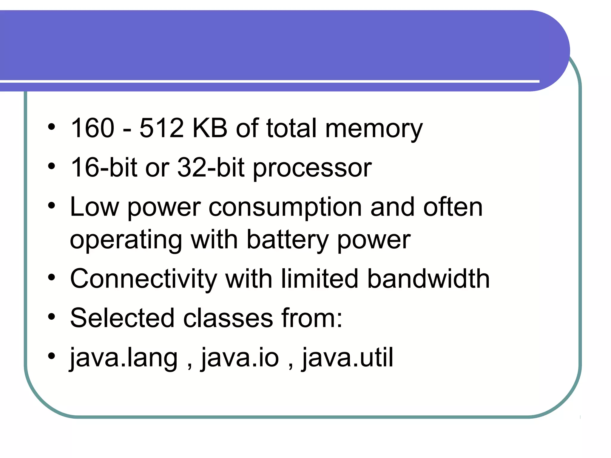 • 160 - 512 KB of total memory
• 16-bit or 32-bit processor
• Low power consumption and often
operating with battery power
• Connectivity with limited bandwidth
• Selected classes from:
• java.lang , java.io , java.util

 