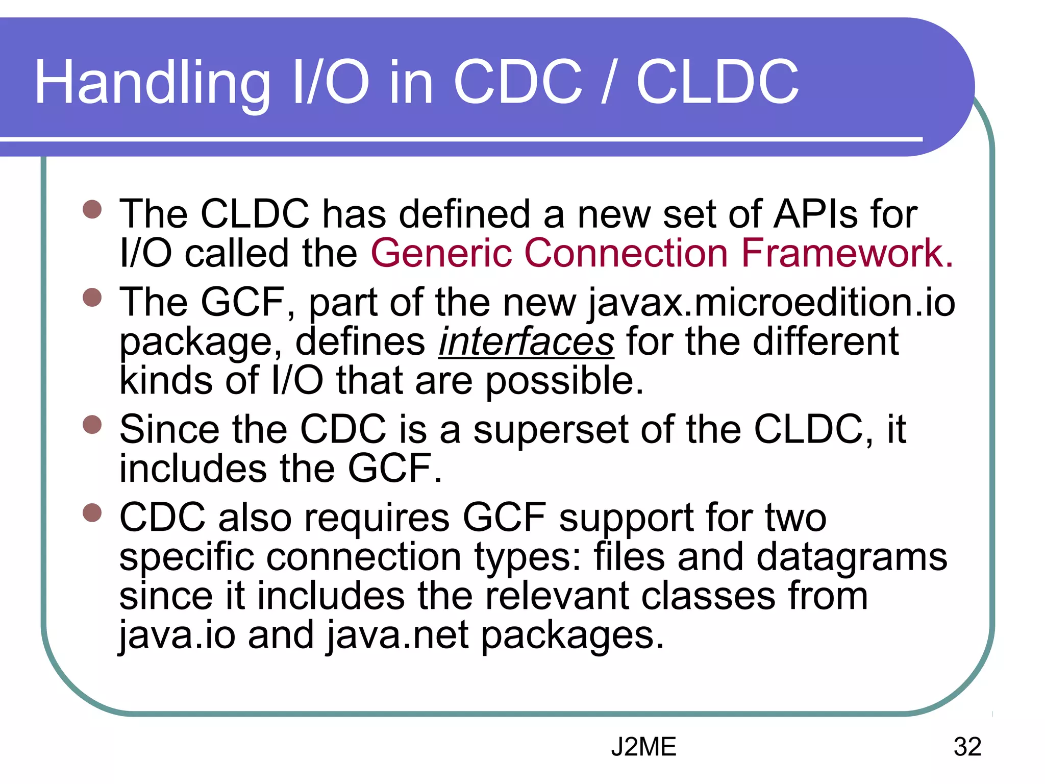 Handling I/O in CDC / CLDC
 The

CLDC has defined a new set of APIs for
I/O called the Generic Connection Framework.
 The GCF, part of the new javax.microedition.io
package, defines interfaces for the different
kinds of I/O that are possible.
 Since the CDC is a superset of the CLDC, it
includes the GCF.
 CDC also requires GCF support for two
specific connection types: files and datagrams
since it includes the relevant classes from
java.io and java.net packages.
J2ME

32

 