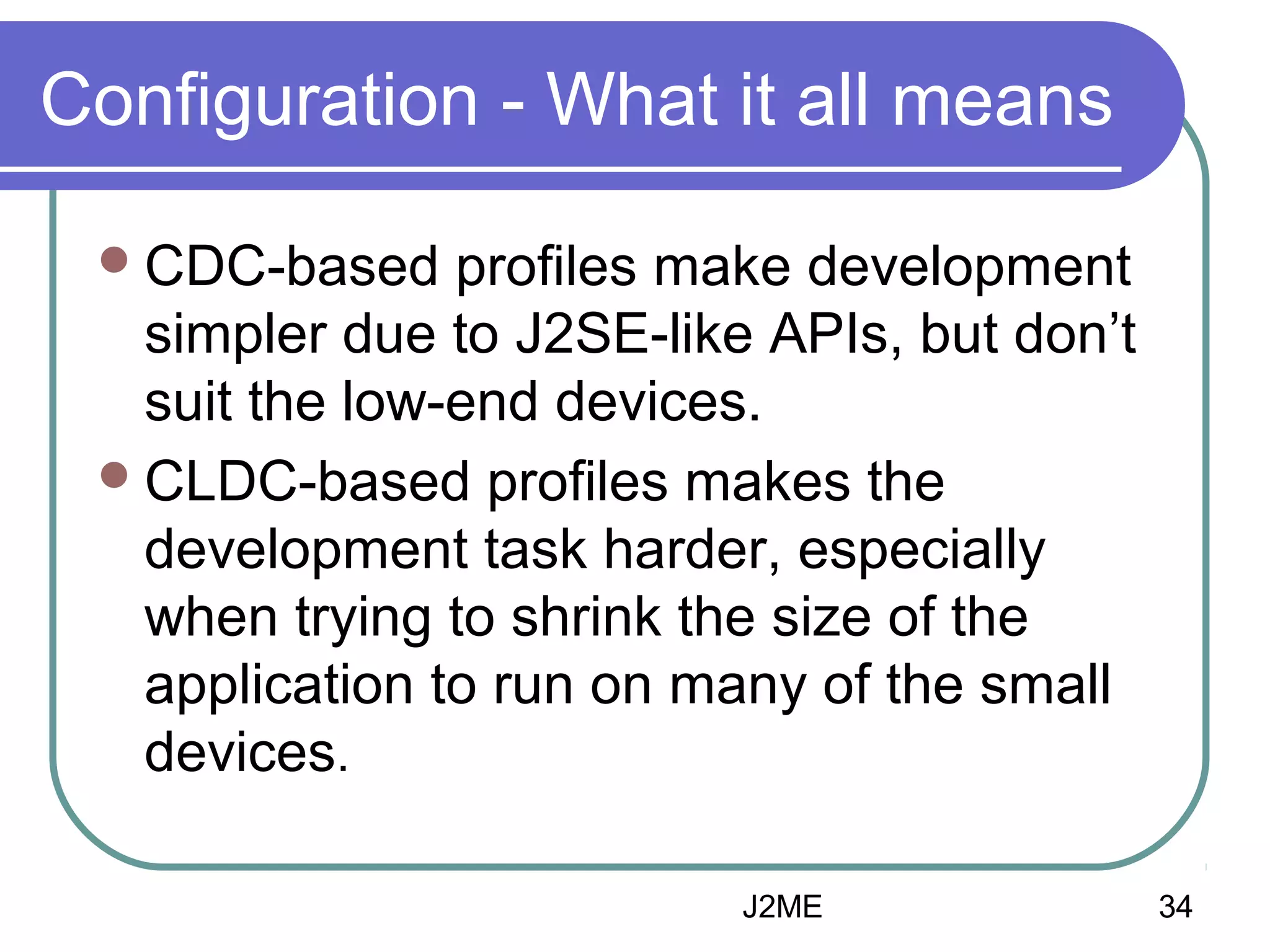 Configuration - What it all means
 CDC-based

profiles make development
simpler due to J2SE-like APIs, but don’t
suit the low-end devices.
 CLDC-based profiles makes the
development task harder, especially
when trying to shrink the size of the
application to run on many of the small
devices.
J2ME

34

 