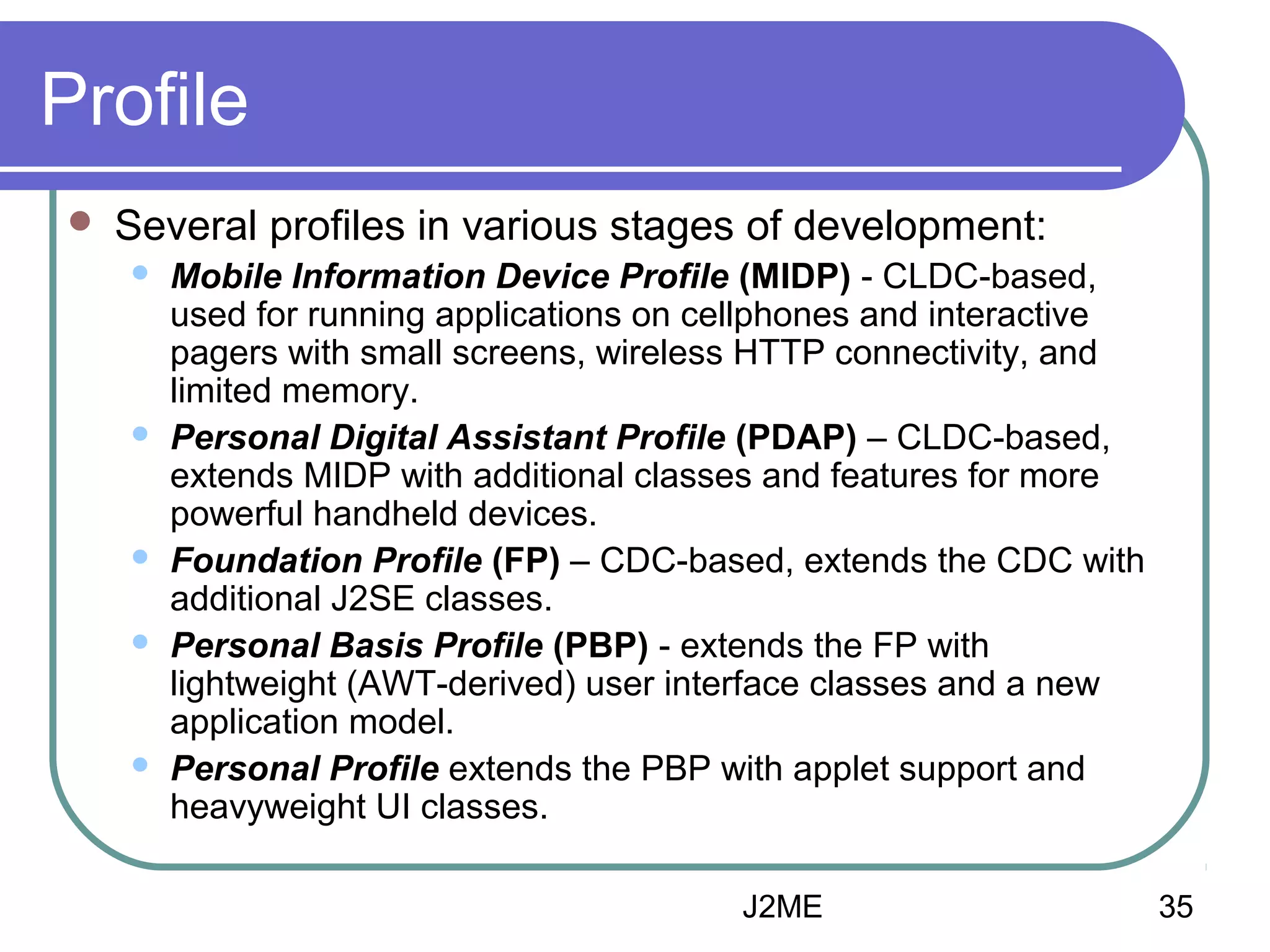 Profile


Several profiles in various stages of development:









Mobile Information Device Profile (MIDP) - CLDC-based,
used for running applications on cellphones and interactive
pagers with small screens, wireless HTTP connectivity, and
limited memory.
Personal Digital Assistant Profile (PDAP) – CLDC-based,
extends MIDP with additional classes and features for more
powerful handheld devices.
Foundation Profile (FP) – CDC-based, extends the CDC with
additional J2SE classes.
Personal Basis Profile (PBP) - extends the FP with
lightweight (AWT-derived) user interface classes and a new
application model.
Personal Profile extends the PBP with applet support and
heavyweight UI classes.
J2ME

35

 