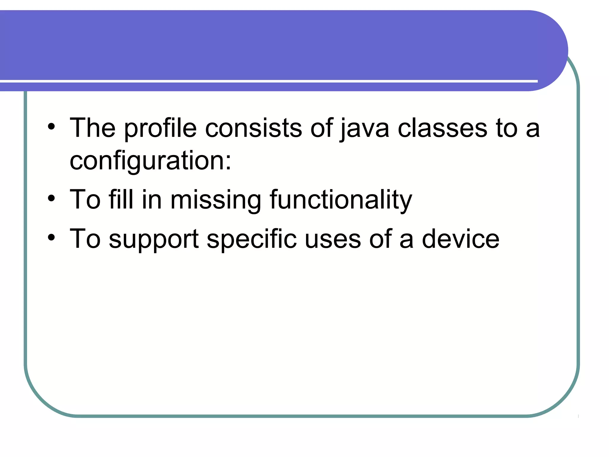 • The profile consists of java classes to a
configuration:
• To fill in missing functionality
• To support specific uses of a device

 