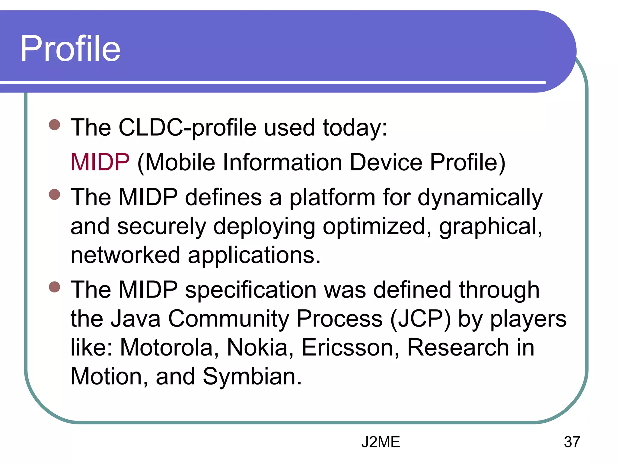 Profile
 The

CLDC-profile used today:
MIDP (Mobile Information Device Profile)
 The MIDP defines a platform for dynamically
and securely deploying optimized, graphical,
networked applications.
 The MIDP specification was defined through
the Java Community Process (JCP) by players
like: Motorola, Nokia, Ericsson, Research in
Motion, and Symbian.
J2ME

37

 
