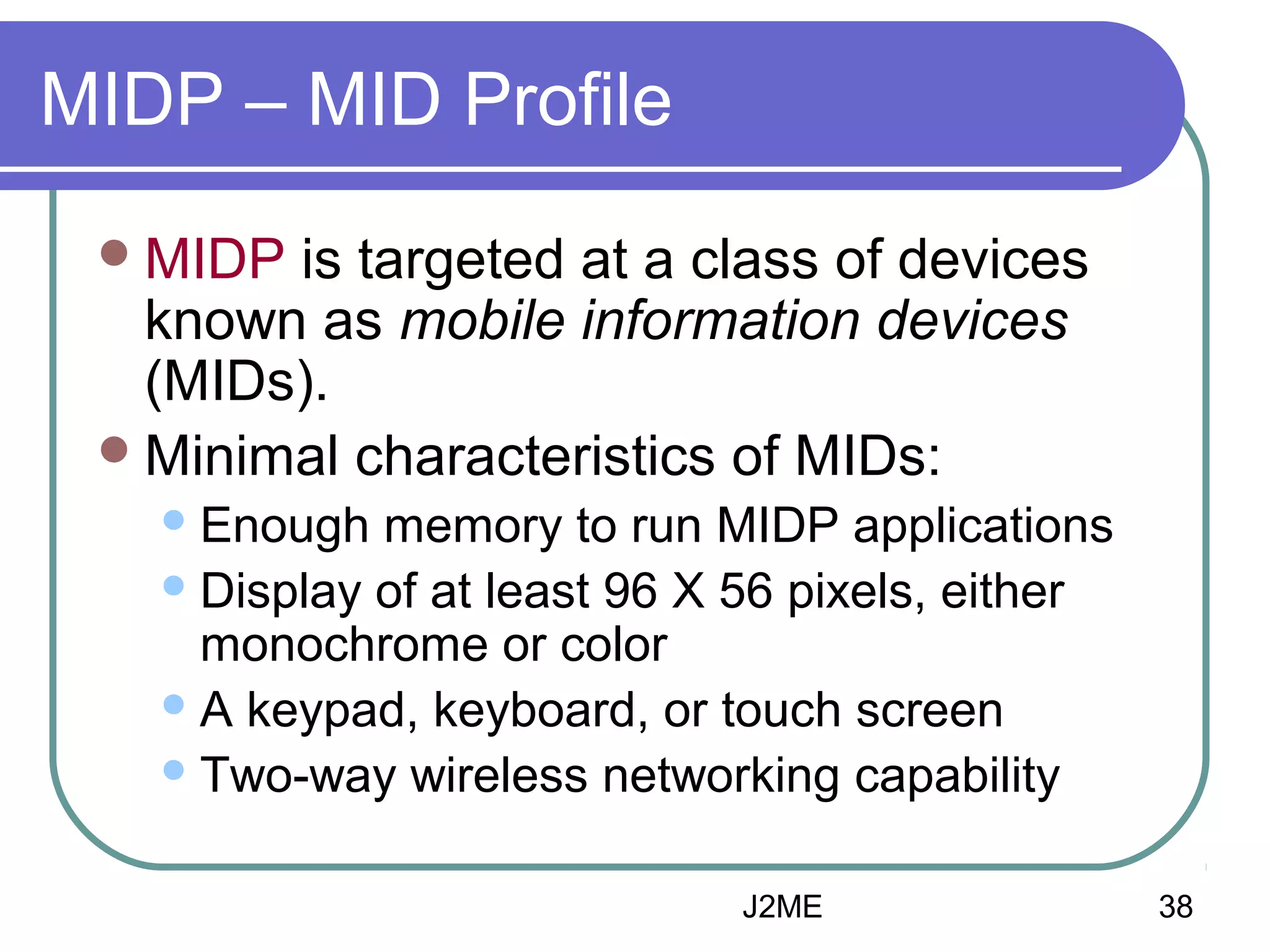 MIDP – MID Profile
 MIDP

is targeted at a class of devices
known as mobile information devices
(MIDs).
 Minimal characteristics of MIDs:
 Enough

memory to run MIDP applications
 Display of at least 96 X 56 pixels, either
monochrome or color
 A keypad, keyboard, or touch screen
 Two-way wireless networking capability
J2ME

38

 
