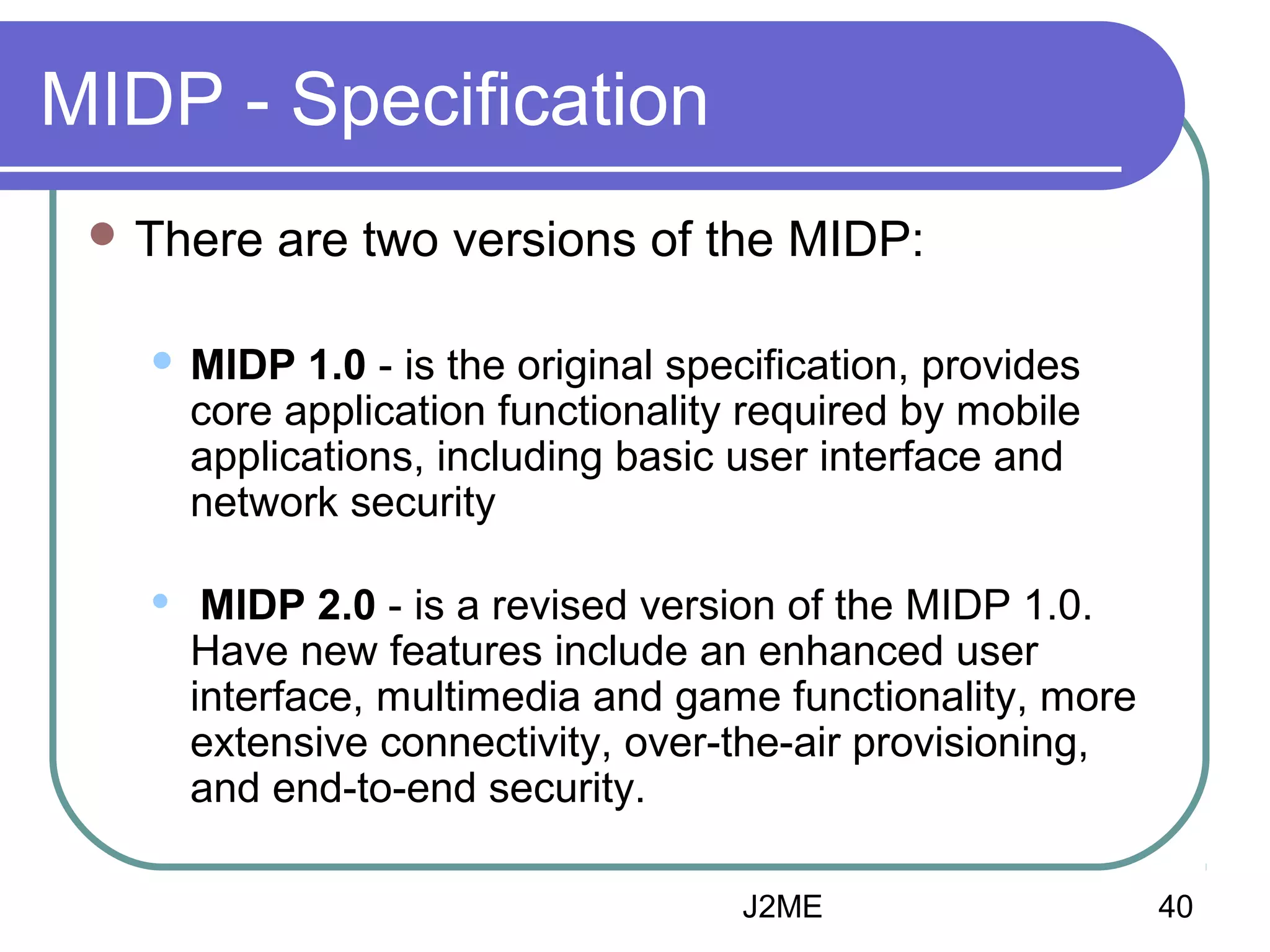 MIDP - Specification
 There

are two versions of the MIDP:



MIDP 1.0 - is the original specification, provides
core application functionality required by mobile
applications, including basic user interface and
network security



MIDP 2.0 - is a revised version of the MIDP 1.0.
Have new features include an enhanced user
interface, multimedia and game functionality, more
extensive connectivity, over-the-air provisioning,
and end-to-end security.
J2ME

40

 