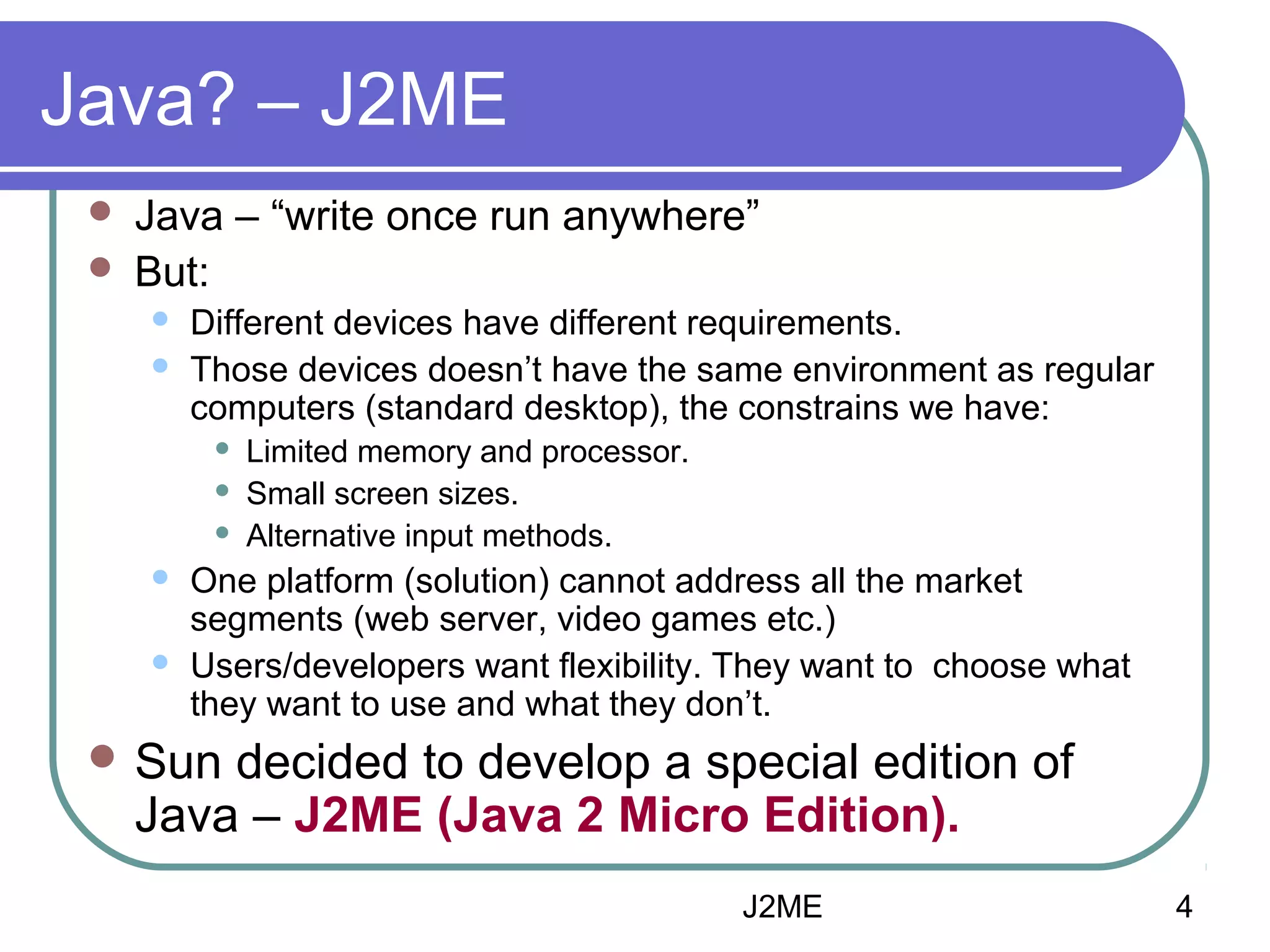 Java? – J2ME



Java – “write once run anywhere”
But:



Different devices have different requirements.
Those devices doesn’t have the same environment as regular
computers (standard desktop), the constrains we have:







Limited memory and processor.
Small screen sizes.
Alternative input methods.

One platform (solution) cannot address all the market
segments (web server, video games etc.)
Users/developers want flexibility. They want to choose what
they want to use and what they don’t.

 Sun

decided to develop a special edition of
Java – J2ME (Java 2 Micro Edition).
J2ME

4

 