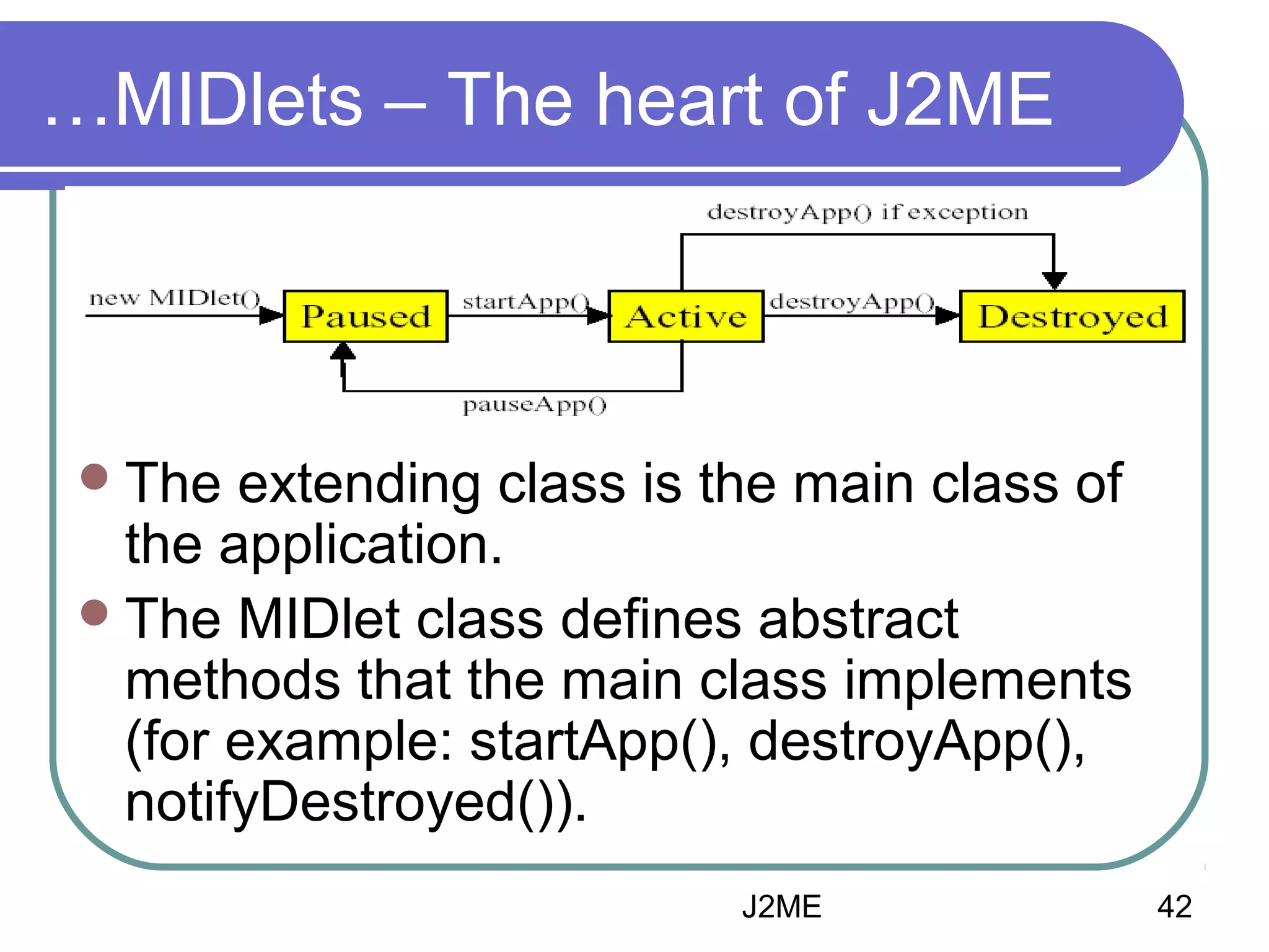 …MIDlets – The heart of J2ME

 The

extending class is the main class of
the application.
 The MIDlet class defines abstract
methods that the main class implements
(for example: startApp(), destroyApp(),
notifyDestroyed()).
J2ME

42

 