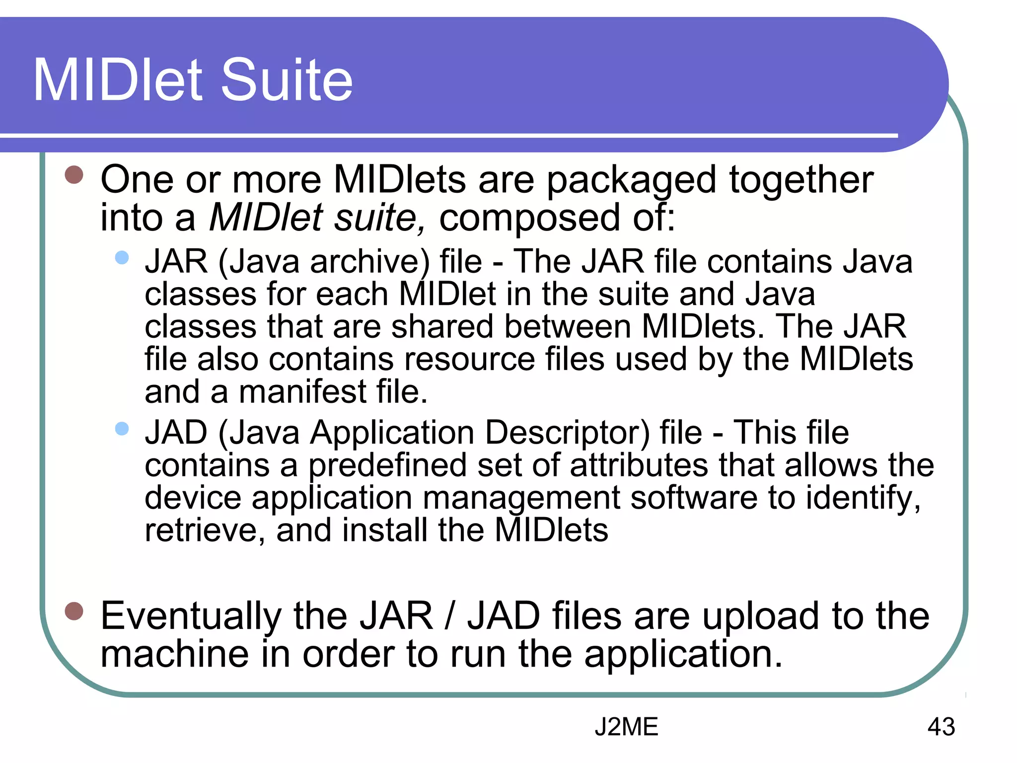 MIDlet Suite
 One

or more MIDlets are packaged together
into a MIDlet suite, composed of:
JAR (Java archive) file - The JAR file contains Java
classes for each MIDlet in the suite and Java
classes that are shared between MIDlets. The JAR
file also contains resource files used by the MIDlets
and a manifest file.
 JAD (Java Application Descriptor) file - This file
contains a predefined set of attributes that allows the
device application management software to identify,
retrieve, and install the MIDlets


 Eventually

the JAR / JAD files are upload to the
machine in order to run the application.
J2ME

43

 