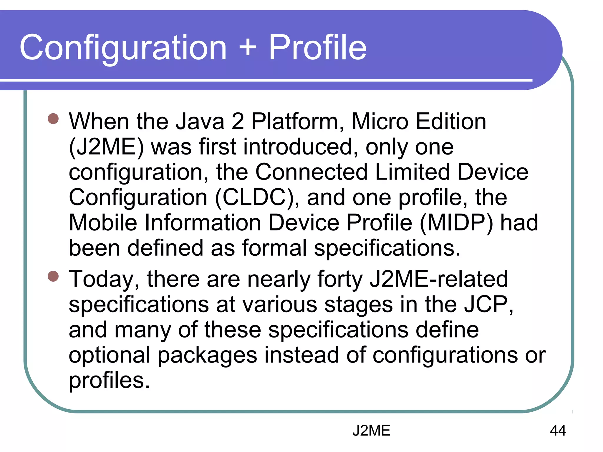 Configuration + Profile
 When

the Java 2 Platform, Micro Edition
(J2ME) was first introduced, only one
configuration, the Connected Limited Device
Configuration (CLDC), and one profile, the
Mobile Information Device Profile (MIDP) had
been defined as formal specifications.
 Today, there are nearly forty J2ME-related
specifications at various stages in the JCP,
and many of these specifications define
optional packages instead of configurations or
profiles.
J2ME

44

 