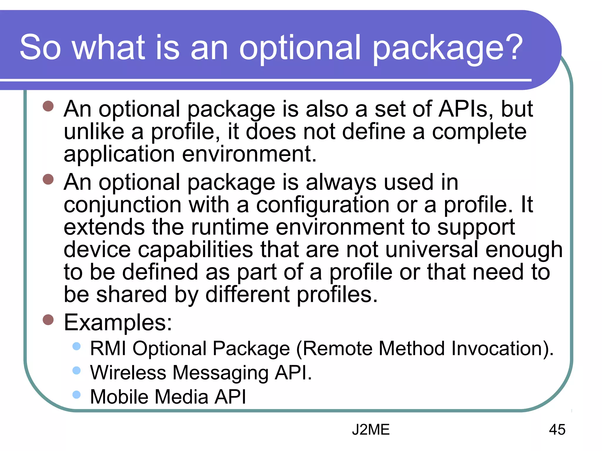So what is an optional package?
 An

optional package is also a set of APIs, but
unlike a profile, it does not define a complete
application environment.
 An optional package is always used in
conjunction with a configuration or a profile. It
extends the runtime environment to support
device capabilities that are not universal enough
to be defined as part of a profile or that need to
be shared by different profiles.
 Examples:
RMI Optional Package (Remote Method Invocation).
 Wireless Messaging API.
 Mobile Media API


J2ME

45

 