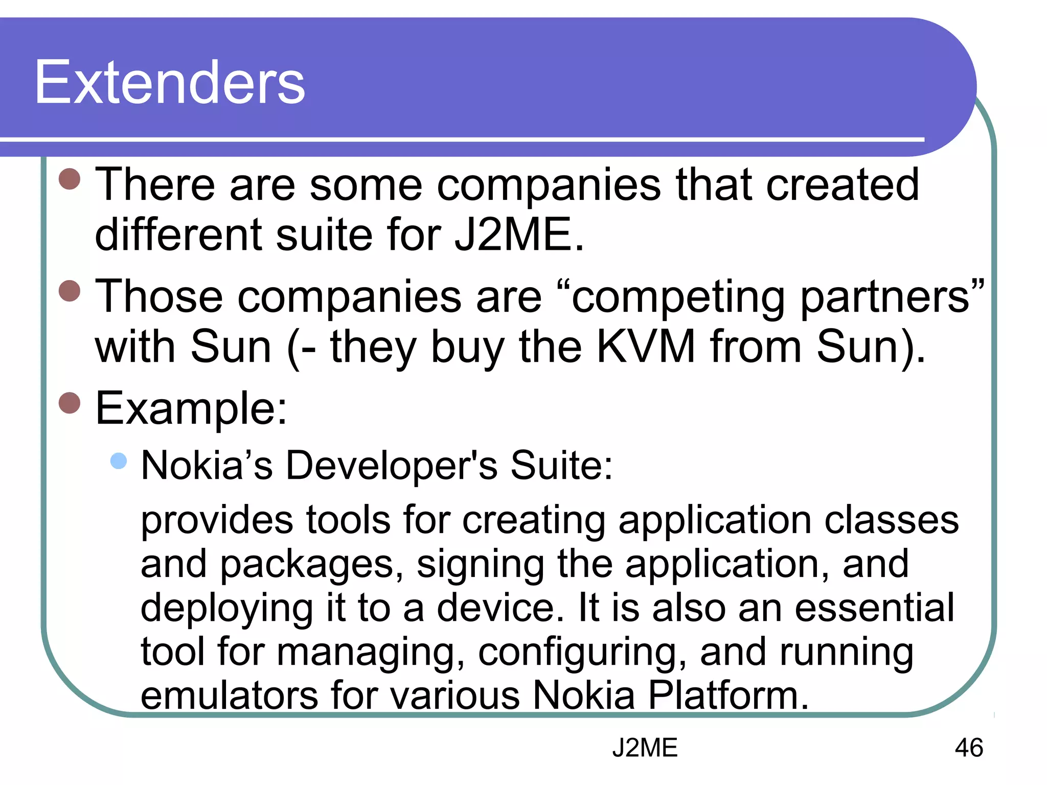 Extenders
 There

are some companies that created
different suite for J2ME.
 Those companies are “competing partners”
with Sun (- they buy the KVM from Sun).
 Example:
 Nokia’s

Developer's Suite:
provides tools for creating application classes
and packages, signing the application, and
deploying it to a device. It is also an essential
tool for managing, configuring, and running
emulators for various Nokia Platform.
J2ME

46

 
