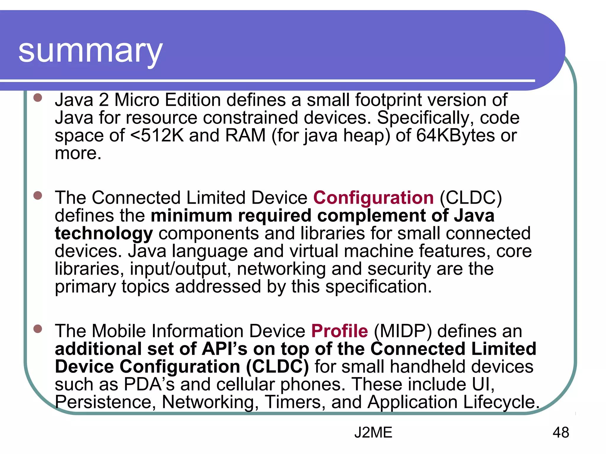 summary


Java 2 Micro Edition defines a small footprint version of
Java for resource constrained devices. Specifically, code
space of <512K and RAM (for java heap) of 64KBytes or
more.



The Connected Limited Device Configuration (CLDC)
defines the minimum required complement of Java
technology components and libraries for small connected
devices. Java language and virtual machine features, core
libraries, input/output, networking and security are the
primary topics addressed by this specification.



The Mobile Information Device Profile (MIDP) defines an
additional set of API’s on top of the Connected Limited
Device Configuration (CLDC) for small handheld devices
such as PDA’s and cellular phones. These include UI,
Persistence, Networking, Timers, and Application Lifecycle.
J2ME

48

 