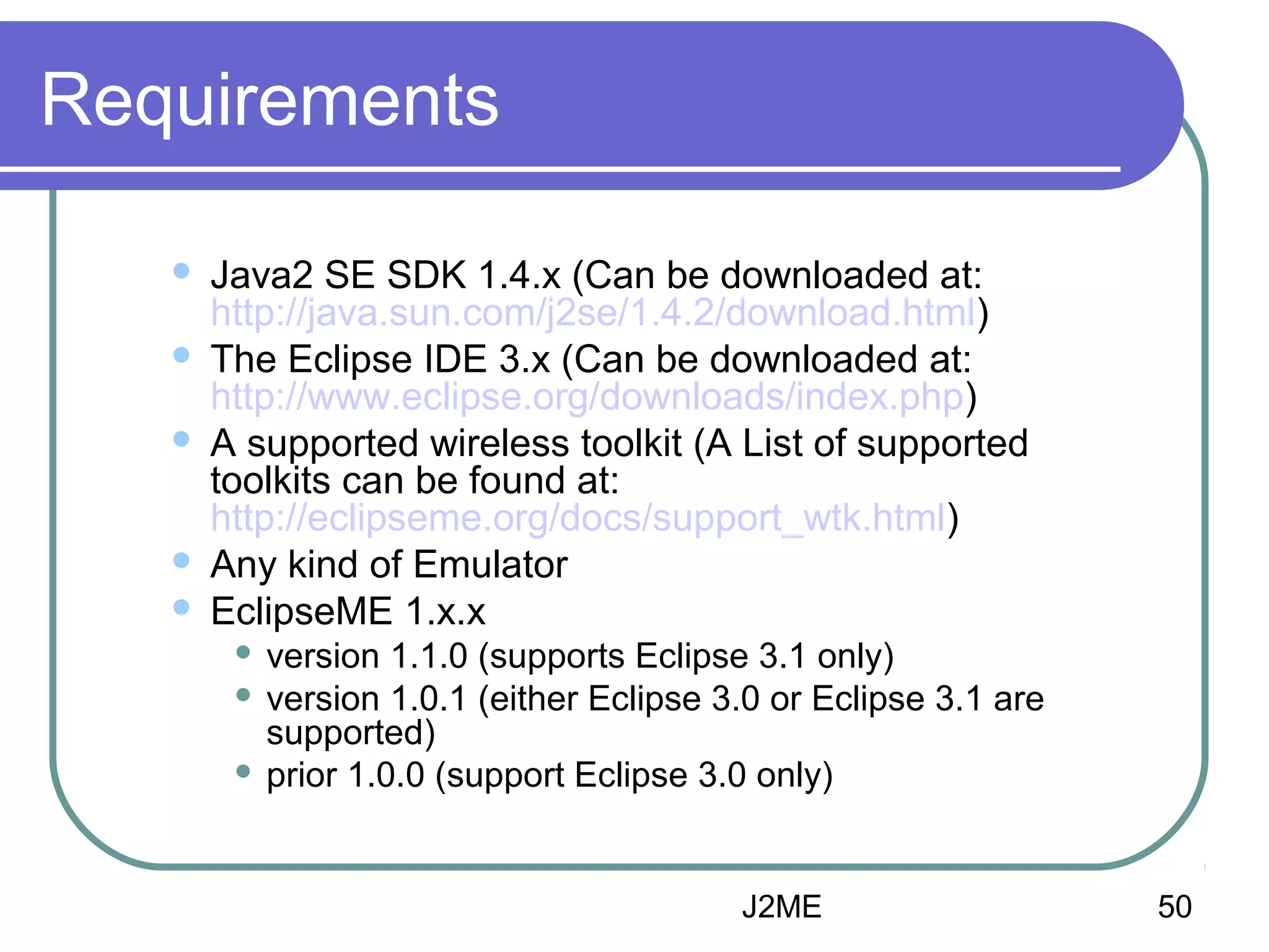 Requirements







Java2 SE SDK 1.4.x (Can be downloaded at:
http://java.sun.com/j2se/1.4.2/download.html)
The Eclipse IDE 3.x (Can be downloaded at:
http://www.eclipse.org/downloads/index.php)
A supported wireless toolkit (A List of supported
toolkits can be found at:
http://eclipseme.org/docs/support_wtk.html)
Any kind of Emulator
EclipseME 1.x.x
version 1.1.0 (supports Eclipse 3.1 only)
 version 1.0.1 (either Eclipse 3.0 or Eclipse 3.1 are
supported)
 prior 1.0.0 (support Eclipse 3.0 only)


J2ME

50

 