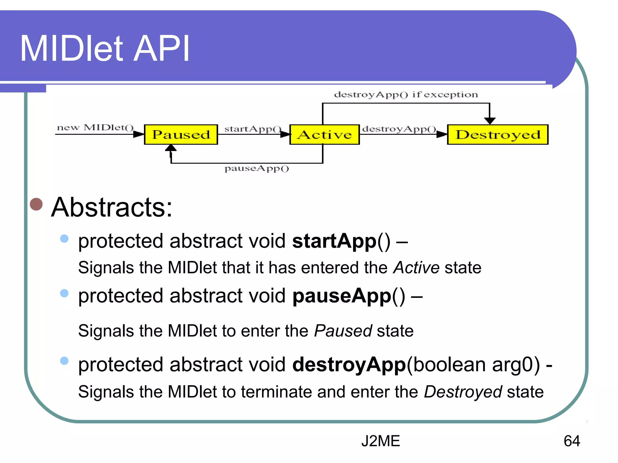 MIDlet API

 Abstracts:


protected abstract void startApp() –
Signals the MIDlet that it has entered the Active state



protected abstract void pauseApp() –
Signals the MIDlet to enter the Paused state



protected abstract void destroyApp(boolean arg0) Signals the MIDlet to terminate and enter the Destroyed state
J2ME

64

 