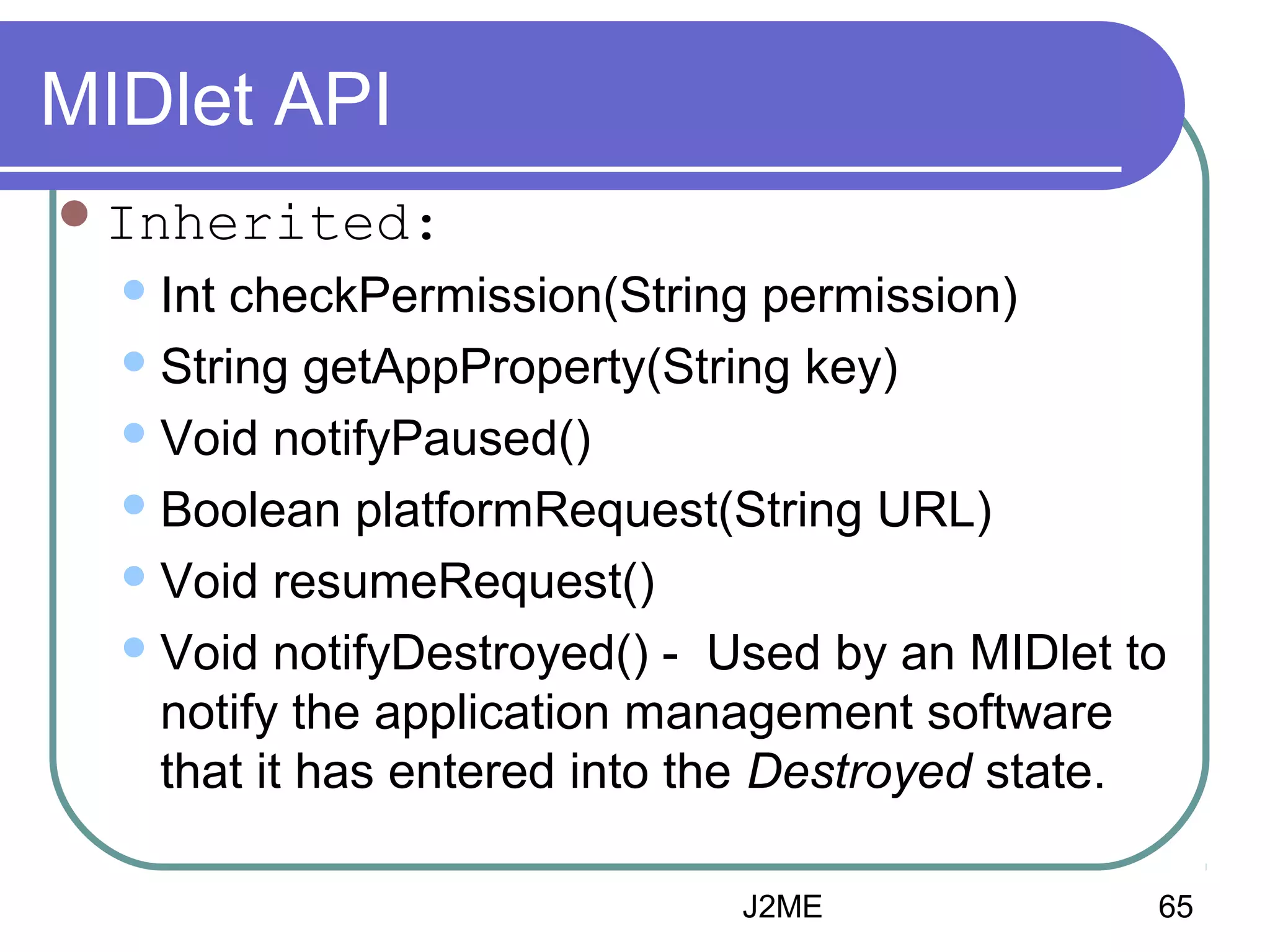 MIDlet API
 Inherited:
 Int

checkPermission(String permission)
 String getAppProperty(String key)
 Void notifyPaused()
 Boolean platformRequest(String URL)
 Void resumeRequest()
 Void notifyDestroyed() - Used by an MIDlet to
notify the application management software
that it has entered into the Destroyed state.
J2ME

65

 