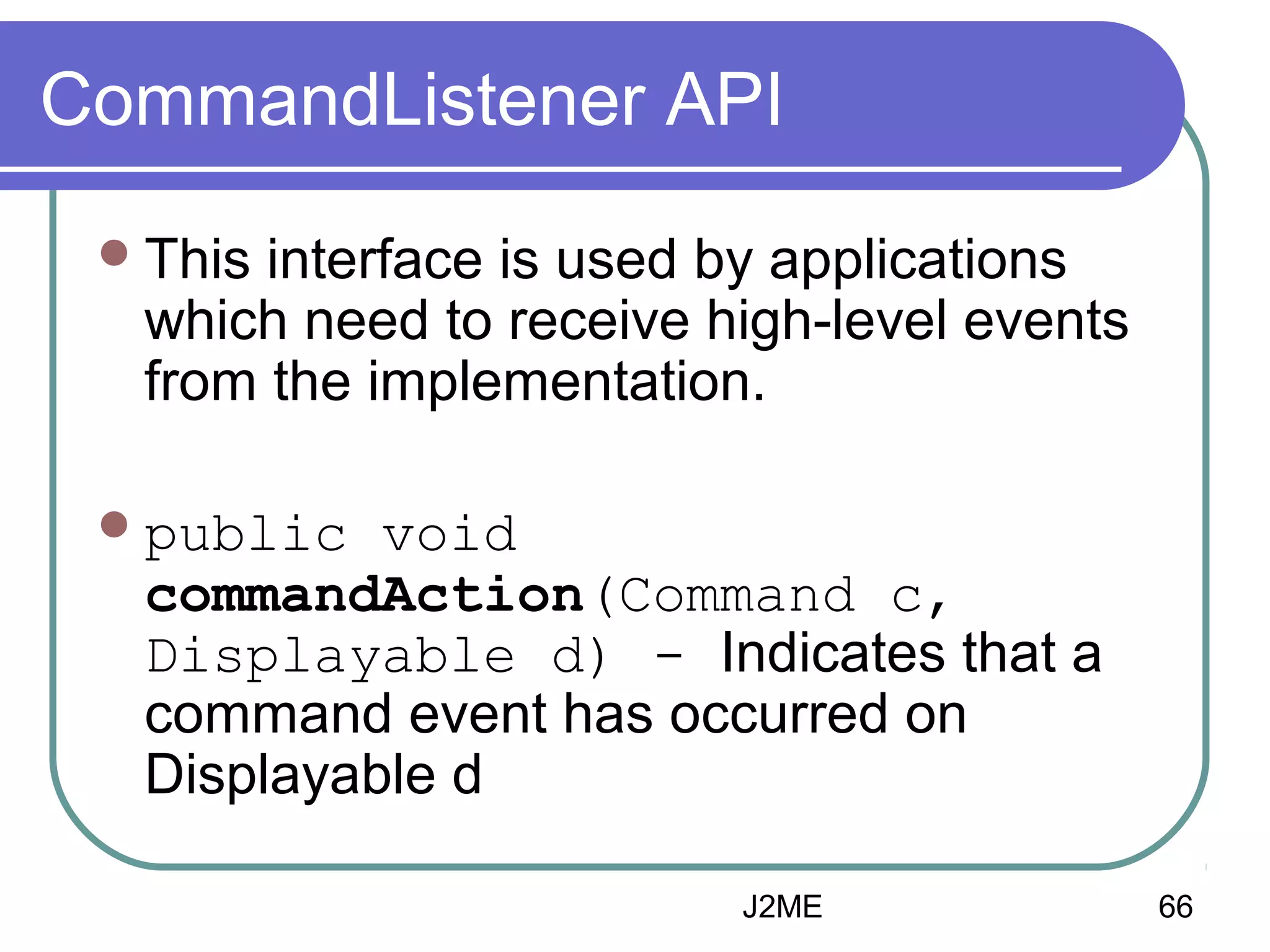 CommandListener API
 This

interface is used by applications
which need to receive high-level events
from the implementation.

 public

void
commandAction(Command c,
Displayable d) - Indicates that a
command event has occurred on
Displayable d
J2ME

66

 