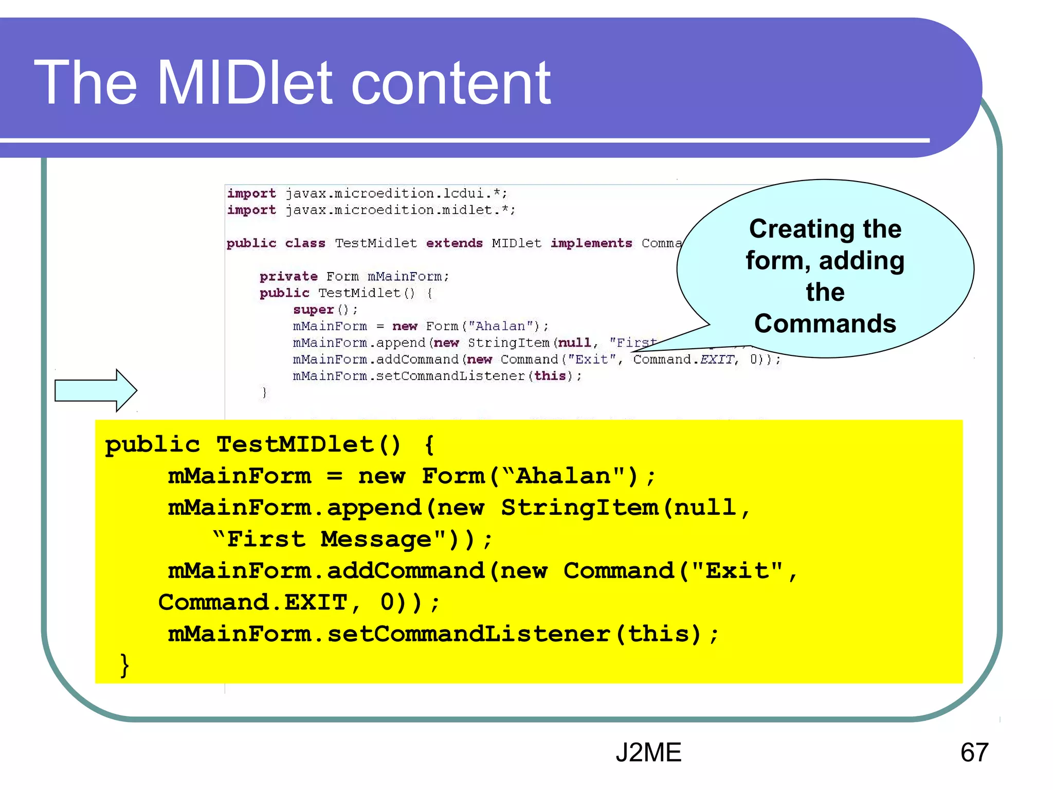 The MIDlet content
Creating the
form, adding
the
Commands

public TestMIDlet() {
mMainForm = new Form(“Ahalan");
mMainForm.append(new StringItem(null,
“First Message"));
mMainForm.addCommand(new Command("Exit",
Command.EXIT, 0));
mMainForm.setCommandListener(this);
}
J2ME

67

 